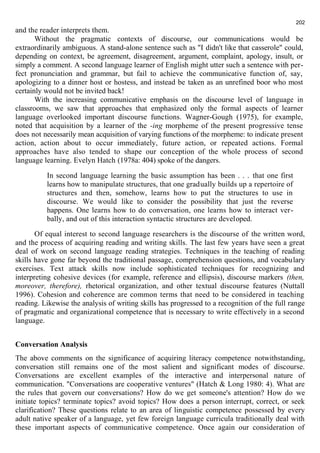 and the reader interprets them. 
202 
Without the pragmatic contexts of discourse, our communications would be 
extraordinarily ambiguous. A stand-alone sentence such as "I didn't like that casserole" could, 
depending on context, be agreement, disagreement, argument, complaint, apology, insult, or 
simply a comment. A second language learner of English might utter such a sentence with per-fect 
pronunciation and grammar, but fail to achieve the communicative function of, say, 
apologizing to a dinner host or hostess, and instead be taken as an unrefined boor who most 
certainly would not be invited back! 
With the increasing communicative emphasis on the discourse level of language in 
classrooms, we saw that approaches that emphasized only the formal aspects of learner 
language overlooked important discourse functions. Wagner-Gough (1975), for example, 
noted that acquisition by a learner of the -ing morpheme of the present progressive tense 
does not necessarily mean acquisition of varying functions of the morpheme: to indicate present 
action, action about to occur immediately, future action, or repeated actions. Formal 
approaches have also tended to shape our conception of the whole process of second 
language learning. Evelyn Hatch (1978a: 404) spoke of the dangers. 
In second language learning the basic assumption has been . . . that one first 
learns how to manipulate structures, that one gradually builds up a repertoire of 
structures and then, somehow, learns how to put the structures to use in 
discourse. We would like to consider the possibility that just the reverse 
happens. One learns how to do conversation, one learns how to interact ver-bally, 
and out of this interaction syntactic structures are developed. 
Of equal interest to second language researchers is the discourse of the written word, 
and the process of acquiring reading and writing skills. The last few years have seen a great 
deal of work on second language reading strategies. Techniques in the teaching of reading 
skills have gone far beyond the traditional passage, comprehension questions, and vocabulary 
exercises. Text attack skills now include sophisticated techniques for recognizing and 
interpreting cohesive devices (for example, reference and ellipsis), discourse markers (then, 
moreover, therefore), rhetorical organization, and other textual discourse features (Nuttall 
1996). Cohesion and coherence are common terms that need to be considered in teaching 
reading. Likewise the analysis of writing skills has progressed to a recognition of the full range 
of pragmatic and organizational competence that is necessary to write effectively in a second 
language. 
Conversation Analysis 
The above comments on the significance of acquiring literacy competence notwithstanding, 
conversation still remains one of the most salient and significant modes of discourse. 
Conversations are excellent examples of the interactive and interpersonal nature of 
communication. "Conversations are cooperative ventures" (Hatch & Long 1980: 4). What are 
the rules that govern our conversations? How do we get someone's attention? How do we 
initiate topics? terminate topics? avoid topics? How does a person interrupt, correct, or seek 
clarification? These questions relate to an area of linguistic competence possessed by every 
adult native speaker of a language, yet few foreign language curricula traditionally deal with 
these important aspects of communicative competence. Once again our consideration of 
 