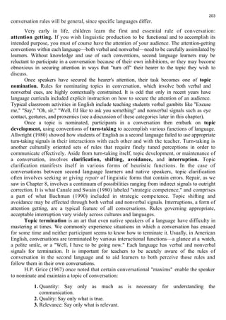 conversation rules will be general, since specific languages differ. 
203 
Very early in life, children learn the first and essential rule of conversation: 
attention getting. If you wish linguistic production to be functional and to accomplish its 
intended purpose, you must of course have the attention of your audience. The attention-getting 
conventions within each language—both verbal and nonverbal—need to be carefully assimilated by 
learners. Without knowledge and use of such conventions, second language learners may be 
reluctant to participate in a conversation because of their own inhibitions, or they may become 
obnoxious in securing attention in ways that "turn off" their hearer to the topic they wish to 
discuss. Once speakers have secured the hearer's attention, their task becomes one of topic 
nomination. Rules for nominating topics in conversation, which involve both verbal and 
nonverbal cues, are highly contextually constrained. It is odd that only in recent years have 
language curricula included explicit instruction on how to secure the attention of an audience. 
Typical classroom activities in English include teaching students verbal gambits like "Excuse 
me," "Say," "Oh, sir," "Well, I'd like to ask you something" and nonverbal signals such as eye 
contact, gestures, and proxemics (see a discussion of these categories later in this chapter). 
Once a topic is nominated, participants in a conversation then embark on topic 
development, using conventions of turn-taking to accomplish various functions of language. 
Allwright (1980) showed how students of English as a second language failed to use appropriate 
turn-taking signals in their interactions with each other and with the teacher. Turn-taking is 
another culturally oriented sets of rules that require finely tuned perceptions in order to 
communicate effectively. Aside from turn-taking itself, topic development, or maintenance of 
a conversation, involves clarification, shifting, avoidance, and interruption. Topic 
clarification manifests itself in various forms of heuristic functions. In the case of 
conversations between second language learners and native speakers, topic clarification 
often involves seeking or giving repair of linguistic forms that contain errors. Repair, as we 
saw in Chapter 8, involves a continuum of possibilities ranging from indirect signals to outright 
correction. It is what Canale and Swain (1980) labeled "strategic competence," and comprises 
a part of what Bachman (1990) included in strategic competence. Topic shifting and 
avoidance may be effected through both verbal and nonverbal signals. Interruptions, a form of 
attention getting, are a typical feature of all conversations. Rules governing appropriate, 
acceptable interruption vary widely across cultures and languages. 
Topic termination is an art that even native speakers of a language have difficulty in 
mastering at times. We commonly experience situations in which a conversation has ensued 
for some time and neither participant seems to know how to terminate it. Usually, in American 
English, conversations are terminated by various interactional functions—a glance at a watch, 
a polite smile, or a "Well, I have to be going now." Each language has verbal and nonverbal 
signals for termination. It is important for teachers to be acutely aware of the rules of 
conversation in the second language and to aid learners to both perceive those rules and 
follow them in their own conversations. 
H.P. Grice (1967) once noted that certain conversational "maxims" enable the speaker 
to nominate and maintain a topic of conversation: 
1. Quantity: Say only as much as is necessary for understanding the 
communication. 
2. Quality: Say only what is true. 
3. Relevance: Say only what is relevant. 
 
