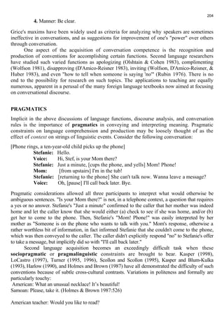 4. Manner: Be clear. 
204 
Grice's maxims have been widely used as criteria for analyzing why speakers are sometimes 
ineffective in conversations, and as suggestions for improvement of one's "power" over others 
through conversation. 
One aspect of the acquisition of conversation competence is the recognition and 
production of conventions for accomplishing certain functions. Second language researchers 
have studied such varied functions as apologizing (Olshtain & Cohen 1983), complimenting 
(Wolfson 1981), disapproving (D'Amico-Reisner 1983), inviting (Wolfson, D'Amico-Reisner, & 
Huber 1983), and even "how to tell when someone is saying 'no'" (Rubin 1976). There is no 
end to the possibility for research on such topics. The applications to teaching are equally 
numerous, apparent in a perusal of the many foreign language textbooks now aimed at focusing 
on conversational discourse. 
PRAGMATICS 
Implicit in the above discussions of language functions, discourse analysis, and conversation 
rules is the importance of pragmatics in conveying and interpreting meaning. Pragmatic 
constraints on language comprehension and production may be loosely thought of as the 
effect of context on strings of linguistic events. Consider the following conversation: 
[Phone rings, a ten-year-old child picks up the phone] 
Stefanie: Hello. 
Voice: Hi, Stef, is your Mom there? 
Stefanie: Just a minute, [cups the phone, and yells] Mom! Phone! 
Mom: [from upstairs] I'm in the tub! 
Stefanie: [returning to the phone] She can't talk now. Wanna leave a message? 
Voice: Oh, [pause] I'll call back later. Bye. 
Pragmatic considerations allowed all three participants to interpret what would otherwise be 
ambiguous sentences. "Is your Mom there?" is not, in a telephone context, a question that requires 
a yes or no answer. Stefanie's "Just a minute" confirmed to the caller that her mother was indeed 
home and let the caller know that she would either (a) check to see if she was home, and/or (b) 
get her to come to the phone. Then, Stefanie's "Mom! Phone!" was easily interpreted by her 
mother as "Someone is on the phone who wants to talk with you." Mom's response, otherwise a 
rather worthless bit of information, in fact informed Stefanie that she couldn't come to the phone, 
which was then conveyed to the caller. The caller didn't explicitly respond "no" to Stefanie's offer 
to take a message, but implicitly did so with "I'll call back later." 
Second language acquisition becomes an exceedingly difficult task when these 
sociopragmatic or pragmalinguistic constraints are brought to bear. Kasper (1998), 
LoCastro (1997), Turner (1995, 1996), Scollon and Scollon (1995), Kasper and Blum-Kulka 
(1993), Harlow (1990), and Holmes and Brown (1987) have all demonstrated the difficulty of such 
conventions because of subtle cross-cultural contrasts. Variations in politeness and formally are 
particularly touchy: 
American: What an unusual necklace! It’s beautiful! 
Samoan: Please, take it. (Holmes & Brown 1987:526) 
American teacher: Would you like to read? 
 