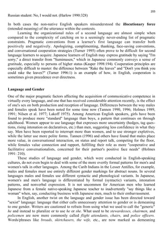 205 
Russian student: No, I would not. (Harlow 1990:328) 
In both cases the non-native English speakers misunderstood the illocutionary force 
(intended meaning) of the utterance within the contexts. 
Learning the organizational rules of a second language are almost simple when 
compared to the complexity of catching on to a seemingly never-ending list of pragmatic 
constraints. Pragmatic conventions from a learner's first language can transfer both 
positively and negatively. Apologizing, complimenting, thanking, face-saving conventions, 
and conversational cooperation strategies (Turner 1995) often prove to be difficult for second 
language learners to acquire. Japanese learners of English may express gratitude by saying "I'm 
sorry," a direct transfer from "Sumimasen," which in Japanese commonly conveys a sense of 
gratitude, especially to persons of higher status (Kasper 1998:194). Cooperation principles are 
especially difficult to master: the difference between "Rake the leaves" and "Don't you think you 
could rake the leaves?" (Turner 1996:1) is an example of how, in English, cooperation is 
sometimes given precedence over directness. 
Language and Gender 
One of the major pragmatic factors affecting the acquisition of communicative competence in 
virtually every language, and one that has received considerable attention recently, is the effect 
of one's sex on both production and reception of language. Differences between the way males 
and females speak have been noted for some time now (Tannen 1990, 1996; Holmes 1989, 
1991; Nilsen et al. 1977; Lakoff 1975). Among American English speakers, girls have been 
found to produce more "standard" language than boys, a pattern that continues on through 
adulthood. Women appear to use language that expresses more uncertainty (hedges, tag ques-tions, 
rising intonation on declaratives, etc.) than men, suggesting less confidence in what they 
say. Men have been reported to interrupt more than women, and to use stronger expletives, 
while the latter use more polite forms. Tannen (1996) and others have found that males place 
more value, in conversational interaction, on status and report talk, competing for the floor, 
while females value connection and rapport, fulfilling their role as more "cooperative and 
facilitative conversationalists, concerned for their partner's positive face needs" (Holmes 
1991: 210). 
These studies of language and gender, which were conducted in English-speaking 
cultures, do not even begin to deal with some of the more overtly formal patterns for men's and 
women's talk in other languages. Among the Carib Indians in the Lesser Antilles, for example, 
males and females must use entirely different gender markings for abstract nouns. In several 
languages males and females use different syntactic and phonological variants. In Japanese, 
women's and men's language is differentiated by formal (syntactic) variants, intonation 
patterns, and nonverbal expression. It is not uncommon for American men who learned 
Japanese from a female native-speaking Japanese teacher to inadvertently "say things like a 
woman" when, say, conducting business with Japanese men, much to their embarrassment. 
In English, another twist on the language and gender issue has been directed toward 
"sexist" language: language that either calls unnecessary attention to gender or is demeaning 
to one gender. Writers are cautioned to refrain from using what we used to call the "generic" 
he and instead to pluralize or to use he or she. What used to be stewardesses, chairmen, and 
policemen are now more commonly called flight attendants, chairs, and police officers. 
Words/phrases like broads, skirtchasers, the wife, etc., are now marked as demeaning 
 