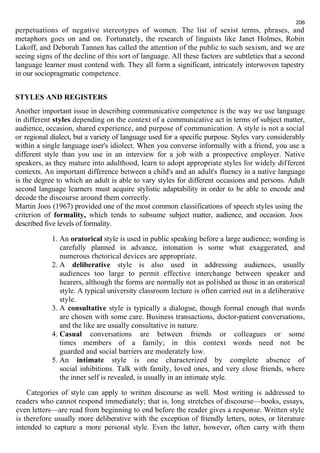 206 
perpetuations of negative stereotypes of women. The list of sexist terms, phrases, and 
metaphors goes on and on. Fortunately, the research of linguists like Janet Holmes, Robin 
Lakoff, and Deborah Tannen has called the attention of the public to such sexism, and we are 
seeing signs of the decline of this sort of language. All these factors are subtleties that a second 
language learner must contend with. They all form a significant, intricately interwoven tapestry 
in our sociopragmatic competence. 
STYLES AND REGISTERS 
Another important issue in describing communicative competence is the way we use language 
in different styles depending on the context of a communicative act in terms of subject matter, 
audience, occasion, shared experience, and purpose of communication. A style is not a social 
or regional dialect, but a variety of language used for a specific purpose. Styles vary considerably 
within a single language user's idiolect. When you converse informally with a friend, you use a 
different style than you use in an interview for a job with a prospective employer. Native 
speakers, as they mature into adulthood, learn to adopt appropriate styles for widely different 
contexts. An important difference between a child's and an adult's fluency in a native language 
is the degree to which an adult is able to vary styles for different occasions and persons. Adult 
second language learners must acquire stylistic adaptability in order to be able to encode and 
decode the discourse around them correctly. 
Martin Joos (1967) provided one of the most common classifications of speech styles using the 
criterion of formality, which tends to subsume subject matter, audience, and occasion. Joos 
described five levels of formality. 
1. An oratorical style is used in public speaking before a large audience; wording is 
carefully planned in advance, intonation is some what exaggerated, and 
numerous rhetorical devices are appropriate. 
2. A deliberative style is also used in addressing audiences, usually 
audiences too large to permit effective interchange between speaker and 
hearers, although the forms are normally not as polished as those in an oratorical 
style. A typical university classroom lecture is often carried out in a deliberative 
style. 
3. A consultative style is typically a dialogue, though formal enough that words 
are chosen with some care. Business transactions, doctor-patient conversations, 
and the like are usually consultative in nature. 
4. Casual conversations are between friends or colleagues or some 
times members of a family; in this context words need not be 
guarded and social barriers are moderately low. 
5. An intimate style is one characterized by complete absence of 
social inhibitions. Talk with family, loved ones, and very close friends, where 
the inner self is revealed, is usually in an intimate style. 
Categories of style can apply to written discourse as well. Most writing is addressed to 
readers who cannot respond immediately; that is, long stretches of discourse—books, essays, 
even letters—are read from beginning to end before the reader gives a response. Written style 
is therefore usually more deliberative with the exception of friendly letters, notes, or literature 
intended to capture a more personal style. Even the latter, however, often carry with them 
 