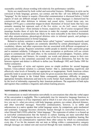 reasonably carefully chosen wording with relatively few performance variables. 
207 
Styles are manifested by both verbal and nonverbal features. Differences in style can be 
conveyed in body language, gestures, eye contact, and the like—all very difficult aspects of 
"language" for the learner to acquire. (Nonverbal communication is discussed below.) Verbal 
aspects of style are difficult enough to learn. Syntax in many languages is characterized by 
contractions and other deletions in intimate and casual styles. Lexical items vary, too. 
Bolinger (1975) gave a somewhat tongue-in-cheek illustration of lexical items that have one 
semantic meaning but represent each of the five styles: on the ball, smart, intelligent, 
perceptive, and astute—from intimate to frozen, respectively. He of course recognized other 
meanings besides those of style that intervene to make the example somewhat overstated. 
Style distinctions in pronunciation are likely to be most noticeable in the form of hesitations 
and other misarticulations, phonological deletion rules in informal speech, and perhaps a 
more affected pronunciation in formal language. 
Related to stylistic variation is another factor called "register," sometimes incorrectly used 
as a synonym for style. Registers are commonly identified by certain phonological variants, 
vocabulary, idioms, and other expressions that are associated with different occupational or 
socioeconomic groups. Registers sometimes enable people to identify with a particular group 
and to maintain solidarity. Colleagues in the same occupation or profession will use certain 
jargon to communicate with each other, to the exclusion of eavesdroppers. Truckers, airline 
pilots, salespersons, and farmers, for example, use words and phrases unique to their own 
group. Register is also sometimes associated with social class distinctions, but here the line 
between register and dialect is difficult to define (see Wardhaugh 1992 and Chaika 1989 for 
further comments). 
The acquisition of styles and registers poses no simple problem for second language 
learners. Cross-cultural variation is a primary barrier—that is, understanding cognitively and 
affectively what levels of formality are appropriate or inappropriate. North American culture 
generally tends to accept more informal styles for given occasions than some other cultures. 
Some English learners in the United States consequently experience difficulty in gauging 
appropriate formality distinctions and tend to be overly formal. Such students are often surprised 
by the level of informality expressed by their American professors. The acquisition of both styles 
and registers thus combines a linguistic and culture-learning process. 
NONVERBAL COMMUNICATION 
We communicate so much information nonverbally in conversations that often the verbal aspect 
of the conversation is negligible. This is particularly true for interactive language functions in 
which social contact is of key importance and in which it is not what you say that counts but 
how you say it—what you convey with body language, gestures, eye contact, physical distance, 
and other nonverbal messages. Nonverbal communication, however, is so subtle and 
subconscious in a native speaker that verbal language seems, by comparison, quite mechanical 
and systematic. Language becomes distinctly human through its nonverbal dimension, or 
what Edward Hall (1959) called the "silent language." The expression of culture is so bound up 
in nonverbal communication that the barriers to culture learning are more nonverbal than 
verbal. Verbal language requires the use of only one of the five sensory modalities: hearing. But 
there remain in our communicative repertoire three other senses by which we communicate 
every day, if we for the moment rule out taste as falling within a communicative category 
(though messages are indeed sent and received through the taste modality). We will examine 
 