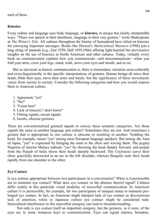each of these. 
208 
Kinesics 
Every culture and language uses body language, or kinesics, in unique but clearly interpretable 
ways. "There was speech in their dumbness, language in their very gesture," wrote Shakespeare 
in The Winter's Tale. All cultures throughout the history of humankind have relied on kinesics 
for conveying important messages. Books like Dresser's Multicultural Manners (1996) join a 
long string of manuals (e.g., Fast 1970; Hall 1959,1966) offering light-hearted but provocative 
insights on the use of kinesics in North American and other cultures. Today, virtually every 
book on communication explains how you communicate—and miscommunicate—when you 
fold your arms, cross your legs, stand, walk, move your eyes and mouth, and so on. 
But as universal as kinesic communication is, there is tremendous variation cross-culturally 
and cross-linguistically in the specific interpretations of gestures. Human beings all move their 
heads, blink their eyes, move their arms and hands, but the significance of these movements 
varies from society to society. Consider the following categories and how you would express 
them in American culture. 
1. Agreement, "yes" 
2. "No!" 
3. "Come here" 
4. Lack of interest,'! don't know" 
5. Flirting signals, sexual signals 
6. Insults, obscene gestures 
There are conventionalized gestural signals to convey these semantic categories. Are those 
signals the same in another language and culture? Sometimes they are not. And sometimes a 
gesture that is appropriate in one culture is obscene or insulting in another. Nodding the 
head, for example, means "yes" among most European language speakers. But among the Ainu 
of Japan, "yes" is expressed by bringing the arms to the chest and waving them. The pygmy 
Negritos of interior Malaya indicate "yes" by thrusting the head sharply forward, and people 
from the Punjab of India throw their heads sharply backward. The Ceylonese curve their 
chins gracefully downward in an arc to the left shoulder, whereas Bengalis rock their heads 
rapidly from one shoulder to the other. 
Eye Contact 
Is eye contact appropriate between two participants in a conversation? When is it permissible 
not to maintain eye contact? What does eye contact or the absence thereof signal? Cultures 
differ widely in this particular visual modality of nonverbal communication. In American 
culture it is permissible, for example, for two participants of unequal status to maintain pro-longed 
eye contact. In fact, an American might interpret lack of eye contact as discourteous 
lack of attention, while in Japanese culture eye contact might be considered rude. 
Intercultural interference in this nonverbal category can lead to misunderstanding. 
Not only is eye contact itself an important category, but the gestures, as it were, of the 
eyes are in some instances keys to communication. Eyes can signal interest, boredom, 
 