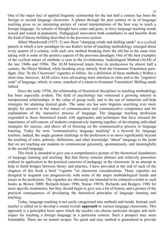 21 
One of the major foci of applied linguistic scholarship for the last half a century has been the 
foreign or second language classroom. A glance through the past century or so of language 
teaching gives us an interesting picture of varied interpretations of the best way to teach a 
foreign language. As schools of thought have come and gone, so have language teaching trends 
waxed and waned in popularity. Pedagogical innovation both contributes to and benefits from 
the kind of theory-building described in the previous section. 
Albert Marckwardt (1972: 5) saw these "changing winds and shifting sands" as a cyclical 
pattern in which a new paradigm (to use Kuhn's term) of teaching methodology emerged about 
every quarter of a century, with each new method breaking from the old but at the same time 
taking with it some of the positive aspects of the previous paradigm. One of the best examples 
of the cyclical nature of methods is seen in the revolutionary Audiolingual Method (ALM) of 
the late 1940s and 1950s. The ALM borrowed tenets from its predecessor by almost half a 
century, the Direct Method, while breaking away entirely from the Grammar-Translation para-digm. 
(See "In the Classroom" vignettes to follow, for a definition of these methods.) Within a 
short time, however, ALM critics were advocating more attention to rules and to the "cognitive 
code" of language, which, to some, smacked of a return to Grammar Translation! Shifting sands 
indeed. 
Since the early 1970s, the relationship of theoretical disciplines to teaching methodology 
has been especially evident. The field of psychology has witnessed a growing interest in 
interpersonal relationships, in the value of group work, and in the use of numerous self-help 
strategies for attaining desired goals. The same era has seen linguists searching ever more 
deeply for answers to the nature of communication and communicative competence and for 
explanations of the interactive process of language. The language teaching profession 
responded to these theoretical trends with approaches and techniques that have stressed the 
importance of self-esteem, of students cooperatively learning together, of developing individual 
strategies for success, and above all of focusing on the communicative process in language 
learning. Today the term "communicative language teaching" is a byword for language 
teachers. Indeed, the single greatest challenge in the profession is to move significantly beyond 
the teaching of rules, patterns, definitions, and other knowledge "about" language to the point 
that we are teaching our students to communicate genuinely, spontaneously, and meaningfully 
in the second language. 
This book is intended to give you a comprehensive picture of the theoretical foundations 
of language learning and teaching. But that theory remains abstract and relatively powerless 
without its application to the practical concerns of pedagogy in the classroom. In an attempt to 
help to build bridges between theory and practice, I have provided at the end of each of the 
chapters of this book a brief "vignette "on classroom considerations. These vignettes are 
designed to acquaint you progressively with some of the major methodological trends and 
issues in the profession. The vignettes are obviously not intended to be exhaustive (refer to such 
books as Brown 2000; Richard-Amato 1996; Nunan 1991b; Richards and Rodgers 1986 for 
more specific treatments), but they should begin to give you a bit of history and a picture of the 
practical consequences of developing the theoretical principles of language learning and 
teaching. 
Today, language teaching is not easily categorized into methods and trends. Instead, each 
teacher is called on to develop a sound overall approach to various language classrooms. This 
approach is a principled basis upon which the teacher can choose particular designs and tech-niques 
for teaching a foreign language in a particular context. Such a prospect may seem 
formidable. There are no instant recipes. No quick and easy method is guaranteed to provide 
 
