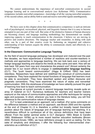 We cannot underestimate the importance of nonverbal communication in second 
language learning and in conversational analysis (see Kellerman 1992). Communicative 
competence includes nonverbal competence—knowledge of all the varying nonverbal semantics 
of the second culture, and an ability both to send and receive nonverbal signals unambiguously. 
* * * 
We have seen in this chapter alone that communicative competence is such an intricate 
web of psychological, sociocultural, physical, and linguistic features that it is easy to become 
entangled in just one part of that web. But some of the distinctive features of human discourse 
are becoming clearer, and language teaching methodology has demonstrated our steadily 
improving capacity to teach communication in the classroom. I believe we are moving in 
positive and creative directions. The language teacher and researcher, in dialog with each 
other, can be a part of that creative event by fashioning an integrated and cohesive 
understanding of how learners acquire the ability to communicate clearly and effectively in a 
second language. 
In the Classroom: Communicative Language Teaching 
As the field of second language pedagogy has developed and matured over the past 
few decades, we have experienced a number of reactions and counter-reactions in 
methods and approaches to language teaching. We can look back over a century of 
foreign language teaching and observe the trends as they came and went. How will we 
look back 100 years from now and characterize the present era? Almost certainly the 
answer lies in our recent efforts to engage in communicative language teaching 
(CLT). The "push toward communication" (Higgs & Clifford 1982) has been 
relentless. Researchers have defined and redefined the construct of communicative 
competence. They have explored the myriad functions of language that learners must 
be able to accomplish. They have described spoken and written discourse and 
pragmatic conventions. They have examined the nature of styles and nonverbal 
communication. With this storehouse of knowledge we have valiantly pursued the goal 
of learning how best to teach communication. 
One glance at current journals in second language teaching reveals quite an 
array of material on CLT. Numerous textbooks for teachers and teacher trainers 
expound on the nature of communicative approaches and offer techniques for varying 
ages and purposes. In short, wherever you look in the literature today, you will find 
reference to the communicative nature of language classes. 
CLT is best understood as an approach, not a method. (For some comments on 
the difference between a method and an approach, see Brown 2000 and the vignette 
at the end of Chapter 6.) It is therefore a unified but broadly based theoretical 
position about the nature of language and of language learning and teaching. It is 
nevertheless difficult to synthesize all of the various definitions that have been 
offered. From the earlier seminal works in CLT (Savignon 1983; Breen & Candlin 
1980; Widdowson 1978b) up to more recent teacher education textbooks (Brown 
2000; Richard-Amato 1996), we have definitions enough to send us reeling. For the 
sake of simplicity and directness, I offer the following four interconnected char-acteristics 
as a definition of CLT. 
210 
 