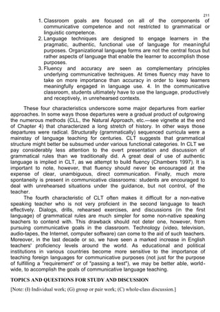 1. Classroom goals are focused on all of the components of 
communicative competence and not restricted to grammatical or 
linguistic competence. 
2. Language techniques are designed to engage learners in the 
pragmatic, authentic, functional use of language for meaningful 
purposes. Organizational language forms are not the central focus but 
rather aspects of language that enable the learner to accomplish those 
purposes. 
3. Fluency and accuracy are seen as complementary principles 
underlying communicative techniques. At times fluency may have to 
take on more importance than accuracy in order to keep learners 
meaningfully engaged in language use. 4. In the communicative 
classroom, students ultimately have to use the language, productively 
and receptively, in unrehearsed contexts. 
These four characteristics underscore some major departures from earlier 
approaches. In some ways those departures were a gradual product of outgrowing 
the numerous methods (CLL, the Natural Approach, etc.—see vignette at the end 
of Chapter 4) that characterized a long stretch of history. In other ways those 
departures were radical. Structurally (grammatically) sequenced curricula were a 
mainstay of language teaching for centuries. CLT suggests that grammatical 
structure might better be subsumed under various functional categories. In CLT we 
pay considerably less attention to the overt presentation and discussion of 
grammatical rules than we traditionally did. A great deal of use of authentic 
language is implied in CLT, as we attempt to build fluency (Chambers 1997). It is 
important to note, however, that fluency should never be encouraged at the 
expense of clear, unambiguous, direct communication. Finally, much more 
spontaneity is present in communicative classrooms: students are encouraged to 
deal with unrehearsed situations under the guidance, but not control, of the 
teacher. 
The fourth characteristic of CLT often makes it difficult for a non-native 
speaking teacher who is not very proficient in the second language to teach 
effectively. Dialogs, drills, rehearsed exercises, and discussions (in the first 
language) of grammatical rules are much simpler for some non-native speaking 
teachers to contend with. This drawback should not deter one, however, from 
pursuing communicative goals in the classroom. Technology (video, television, 
audio-tapes, the Internet, computer software) can come to the aid of such teachers. 
Moreover, in the last decade or so, we have seen a marked increase in English 
teachers' proficiency levels around the world. As educational and political 
institutions in various countries become more sensitive to the importance of 
teaching foreign languages for communicative purposes (not just for the purpose 
of fulfilling a "requirement" or of "passing a test"), we may be better able, world-wide, 
to accomplish the goals of communicative language teaching. 
TOPICS AND QUESTIONS FOR STUDY AND DISCUSSION 
[Note: (I) Individual work; (G) group or pair work; (C) whole-class discussion.] 
211 
 