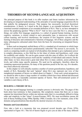 215 
CHAPTER 10 
THEORIES OF SECOND LANGUAGE ACQUISITION 
The principal purpose of this book is to offer teachers and future teachers information for 
developing an integrated understanding of the principles of second language acquisition (SLA) 
that underlie the pedagogical process. That purpose has necessarily involved theoretical 
considerations. A theory, as I noted in the first chapter, is an extended definition. We have 
examined essential components of an extended definition of SLA. That is, we have attempted to 
answer the perplexing question "What is SLA?" And we have seen that SLA is, among other 
things, not unlike first language acquisition, is a subset of general human learning, involves 
cognitive variations, is closely related to one's personality type, is interwoven with second 
culture learning, and involves interference, the creation of new linguistic systems, and the 
learning of discourse and communicative functions of language. All of these categories and the 
many subcategories subsumed under them form the basis for structuring an integrated theory 
of SLA. 
Is there such an integrated, unified theory of SLA, a standard set of constructs to which large 
numbers of researchers and teachers predominantly subscribe? The answer is, not exactly. As 
surely as competing models are typical of all disciplines that attempt to give explanatory power 
to complex phenomena, so this field has its fair share of claims and hypotheses, each vying 
for credibility and validity. We can be quite content with this state of affairs, for it reflects the 
intricacy of the acquisition process itself and the variability of individuals and contexts. On the 
other hand, we have discovered a great deal about SLA in many contexts, across proficiency 
levels, and within many specific purposes. We need not be apologetic, therefore, about the 
remaining unanswered questions, for many of the questions posed in the last, say, five decades, 
have been effectively answered. 
In this chapter we will critically examine a number of current generalizations, hypotheses, and 
models of SLA. Remember that such "opinion" about SLA may represent one view of that 
metaphorical mountain of factors we talked about in Chapter 1. From such varied perspectives 
we should be able to place a large number of variables (which have been defined and discussed 
in this book) into a reasonably consistent tapestry of factors. That self-constructed system of 
variables is one's theory of SLA. 
BUILDING A THEORY OF SLA 
To say that second language learning is a complex process is obviously trite. The pages of this 
book alone bear testimony to that complexity. But complexity means that there are so many 
separate but interrelated factors within one intricate entity that it is exceedingly difficult to bring 
order and simplicity to that "chaos" (Larsen-Freeman 1997). We must nevertheless pursue the 
task of theory building (Long 1990a; Spolsky 1988). Consider, for a few moments, some of the 
domains and generalizations that describe the skeletal structure of a theory. 
Domains and Generalizations 
First, take a look at a taxonomy that was proposed several decades ago (Yorio 1976), 
represented in Figure 10.1. This list of factors begins to give you an idea of the many different 
 