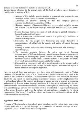 216 
domains of inquiry that must be included in a theory of SLA. 
Certain factors subsumed in the chapter topics of this book are also a set of domains of 
consideration in a theory of SLA: 
1. A theory of SLA includes an understanding, in general, of what language is, what 
learning is, and for classroom contexts, what teaching is. 
2. Knowledge of children's learning of their first language provides 
essential insights to an understanding of SLA. 
3. However, a number of important differences between adult and child learning 
and between first and second language acquisition must be carefully accounted 
for. 
4. Second language learning is a part of and adheres to general principles of 
human learning and intelligence. 
5. There is tremendous variation across learners in cognitive style and within a 
learner in strategy choice. 
6. Personality, the way people view themselves and reveal themselves in 
communication, will affect both the quantity and quality of second language 
learning. 
7. Learning a second culture is often intricately intertwined with learning a 
second language. 
8. The linguistic contrasts between the native and target language 
form one source of difficulty in learning a second language. But the creative process 
of forming an interlanguage system involves the learner in utilizing many 
facilitative sources and resources. Inevitable aspects of this process are errors, 
from which learners and teachers can gain further insight. 
9. Communicative competence, with all of its subcategories, is the ultimate goal of 
learners as they deal with function, discourse, register, and nonverbal aspects of 
human interaction and linguistic negotiation. 
However general those nine statements are, they, along with taxonomies such as Yorio's, 
constitute a framework for a theory of SLA. That framework has had substance built into it in the 
course of each chapter of this book. The interrelationships within that framework have been 
dealt with. One cannot, for example, engage in contrastive analysis and draw implications from 
it without knowledge of the place of interference in human learning in general. In comparing 
and contrasting first and second language acquisition, it is impossible to ignore affective and 
cultural variables and differences between adult and child cognition. Determining the source 
of a second language learner's error inevitably involves consideration of cognitive strategies and 
styles, group dynamics, and even the validity of data-gathering procedures. No single 
component of this "theory" is sufficient alone: the interaction and interdependence of the 
other components are necessary. 
Hypotheses and Claims 
A theory of SLA is really an interrelated set of hypotheses and/or claims about how people 
become proficient in a second language. In a summary of research findings on SLA, 
Lightbown (1985: 176-180) made the following claims: 
 