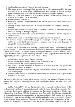 217 
1. Adults and adolescents can "acquire" a second language. 
2. The learner creates a systematic interlanguage that is often characterized by the same 
systematic errors as [those of] the child learning the same language as the first language, 
as well as others that appear to be based on the learner's own native language. 
3. There are predictable sequences in acquisition so that certain structures have to be 
acquired before others can be integrated. 
4. Practice does not make perfect. 
5. Knowing a language rule does not mean one will be able to use it in communicative 
interaction. 
6. Isolated explicit error correction is usually ineffective in changing language 
behavior. 
7. For most adult learners, acquisition stops—"fossilizes"—before the learner has achieved 
nativelike mastery of the target language. 
8. One cannot achieve nativelike (or near-nativelike) command of a second language in 
one hour a day. 
9. The learner's task is enormous because language is enormously complex. 
10.A learner's ability to understand language in a meaningful context exceeds his or her 
ability to comprehend decontextualized language and to produce language of 
comparable complexity and accuracy. 
A similar set of statements was made by Lightbown and Spada (1993) outlining some 
myths about SLA—'what one should not conclude to be necessarily a correct generalization. 
Certain claims about SLA demand caution; our response to them might be prefaced with a 
"Well, it depends" sort of caveat. Following are some of those "popular ideas" that may not be 
supported by research (Lightbown & Spada 1993:111-116): 
1. Languages are learned mainly through imitation. 
2. Parents usually correct young children when they make errors. 
3. People with high IQs are good language learners. 
4. The earlier a second language is introduced in school programs, the greater the 
likelihood of success in learning. 
5. Most of the mistakes that second language learners make are due to interference from 
their first language. 
6. Learners' errors should be corrected as soon as they are made in order to prevent the 
formation of bad habits. 
We have seen in this book that the above statements—if they are not downright false—require 
considerable expansion, contextualization, and modification before we can claim their 
veracity. 
Unlike Yorio's (1976) list and the nine items that synopsized the chapter topics of this 
book, most of Lightbown's generalizations and myths do more than define a domain. They 
hypothesize directionality within a domain, and are therefore the subject of debate. Item 
6 in the first (Lightbown 1985) list, for example, stems from studies that fail to show that explicit 
error correction causes a permanent change in language production. Such a claim, however, may 
be mitigated by many teachers who have gathered observational evidence of the positive effects of 
theory treatment in the classroom. Nevertheless, all such claims are the beginnings of theory 
building. As we carefully examine each claim, add others to it, and then refine them into sets of 
 