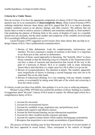 tenable hypotheses, we begin to build a theory. 
218 
Criteria for a Viable Theory 
How do we know if we have the appropriate components of a theory of SLA? One answer to this 
question may lie in an examination of chaos/complexity theory. Diane Larsen-Freeman (1997), 
outlining similarities between chaos theory and SLA, argued that SLA is as much a dynamic, 
complex, nonlinear system as are physics, biology, and other sciences. The pathway that one 
learner takes in order to achieve success is different, and sometimes markedly so, from another's. 
Like predicting the patterns of flocking birds or the course of droplets of water in a waterfall, 
certain laws are axiomatic, but the sheer number and complexity of the variables involved make 
SLA exceedingly difficult to predict a priori. 
Larsen-Freeman (1997) suggested several lessons from chaos theory that can help us to 
design a theory of SLA. I have synthesized her comments below. 
1. Beware of false dichotomies. Look for complementarity, inclusiveness, and 
interface. We have examined a number of continua in this book; it is important 
to see them just as that, and not as dichotomies. 
2. Beware of linear, causal approaches to theorizing. The "butterfly effect" in chaos 
theory reminds us that the fluttering wing of a butterfly in the Amazonian forest 
can have a chain of reactions and interreactions that extend all the way to the 
path of a hurricane in Hawaii. SLA is so complex with so many interacting 
factors that to state that there is a single cause for a SLA effect is to go too far. 
3. Beware of overgeneralization. Pay attention to details. The smallest, apparently 
most insignificant of factors in learning a second language may turn out to be 
important! But on the other hand, 
4. Beware of reductionist thinking. It is very tempting, with any chaotic, complex 
system, to oversimplify by taking some little part of the whole and extracting it 
from the whole system. 
If a theory avoids just these four pitfalls, then perhaps it is on its way to achieving adequacy. 
Michael Long (1990a: 659-660) also tackled the problem of theory building in a number 
of suggestions about "the least" a theory of SLA needs to explain. He offered eight criteria for a 
comprehensive theory of SLA: 
1. Account for universals. 
2. Account for environmental factors. 
1. Account for variability in age, acquisition rate, and proficiency level. 
3. Explain both cognitive and affective factors. 
4. Account for form-focused learning, not just subconscious acquisition. 
5. Account for other variables besides exposure and input. 
2. Account for cognitive/innate factors which explain interlanguage systematicity. 
3. Recognize that acquisition is not a steady accumulation of generalizations. 
The process of theory building may be best illustrated in the form of several models of 
SLA that have appeared in recent history. These correspond to the schools of thought 
 