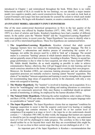 219 
introduced in Chapter 1 and reintroduced throughout the book. While there is no viable 
behavioristic model of SLA (it would be far too limiting), we can identify a major innatist 
model, two cognitive models, and a social constructivist theory. As you read on, look back at 
Larsen-Freeman's and Long's lists here and decide for yourself the extent to which each model 
fulfills the criteria. We begin with Krashen's innatist, or creative construction, model of SLA. 
AN INNATIST MODEL: KRASHEN’S INPUT HYPOTHESIS 
One of the most controversial theoretical perspectives in SLA in the last quarter of the 
twentieth century was offered by Stephen Krashen (1977, 1981, 1982, 1985, 1992, 1993, 
1997) in a host of articles and books. Krashen's hypotheses have had a number of different 
names. In the earlier years the "Monitor Model" and the "Acquisition-Learning Hypothesis" 
were more popular terms; in recent years the "Input Hypothesis" has come to identify what is 
really a set of five interrelated hypotheses. These five hypotheses are summarized below. 
1. The Acquisition-Learning Hypothesis. Krashen claimed that adult second 
language learners have two means for internalizing the target language. The first is 
"acquisition," a subconscious and intuitive process of constructing the system of a 
language, not unlike the process used by a child to "pick up" a language. The second 
means is a conscious "learning" process in which learners attend to form, figure out rules, 
and are generally aware of their own process. According to Krashen, "fluency in second lan-guage 
performance is due to what we have acquired, not what we have learned" (1981a: 
99). Adults should, therefore, do as much acquiring as possible in order to achieve 
communicative fluency; otherwise, they will get bogged down in rule learning and too 
much conscious attention to the forms of language and to watching their own progress. 
Moreover, for Krashen (1982), our conscious learning processes and our subconscious 
acquisition processes are mutually exclusive: learning cannot "become" acquisition. This 
claim of "no interface" between acquisition and learning is used to strengthen the argument 
for recommending large doses of acquisition activity in the classroom, with only a very 
minor role assigned to learning. 
2. The Monitor Hypothesis. The "monitor" is involved in learning, not in acquisition. It is a 
device for "watchdogging" one's output, for editing and making alterations or corrections 
as they are consciously perceived. Only once fluency is established should an optimal 
amount of monitoring, or editing, be employed by the learner (Krashen 1981a). 
3. The Natural Order Hypothesis. Following the earlier morpheme order studies of Dulay 
and Burt (1974b, 1976) and others, Krashen has claimed that we acquire language rules 
in a predictable or "natural" order. 
4. The Input Hypothesis. The Input Hypothesis claims that an important "condition for 
language acquisition to occur is that the acquirer understand (via hearing or reading) 
input language that contains structure 'a bit beyond' his or her current level of 
competence If an acquirer is at stage or level i, the input he or she understands should 
contain i + 1 (Krashen 1981:100). In other words, the language that learners are exposed 
to should be just far enough beyond their current competence that they can understand 
most of it but still be challenged to make progress. The corollary to this is that input 
should neither be so far beyond their reach that they are overwhelmed (this might be, 
say, i + 2), nor so close to their current stage that they are not challenged at all (i + 0). 
An important part of the Input Hypothesis is Krashen s recommendation that 
 