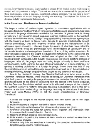 22 
success. Every learner is unique. Every teacher is unique. Every learner-teacher relationship is 
unique, and every context is unique. Your task as a teacher is to understand the properties of 
those relationships. Using a cautious, enlightened, eclectic approach, you can build a theory 
based on principles of second language learning and teaching. The chapters that follow are 
designed to help you formulate that approach. 
In the Classroom: The Grammar Translation Method 
We begin a series of end-of-chapter vignettes on classroom applications with a 
language teaching "tradition" that, in various manifestations and adaptations, has been 
practiced in language classrooms worldwide for centuries. A glance back in history 
reveals few if any research-based language teaching methods prior to the twentieth 
century. In the Western world, "foreign" language learning in schools was synonymous 
with the learning of Latin or Greek. Latin, thought to promote intellectuality through 
"mental gymnastics," was until relatively recently held to be indispensable to an 
adequate higher education. Latin was taught by means of what has been called the 
Classical Method: focus on grammatical rules, memorization of vocabulary and of 
various declensions and conjugations, translation of texts, doing written exercises. As 
other languages began to be taught in educational institutions in the eighteenth and 
nineteenth centuries, the Classical Method was adopted as the chief means for 
teaching foreign languages. Little thought was given at the time to teaching oral use of 
languages; after all, languages were not being taught primarily to learn oral/aural 
communication, but to learn for the sake of being "scholarly" or, in some instances, for 
gaining a reading proficiency in a foreign language. Since there was little if any 
theoretical research on second language acquisition in general, or on the acquisition of 
reading proficiency, foreign languages were taught as any other skill was taught. 
Late in the nineteenth century, the Classical Method came to be known as the 
Grammar Translation Method. There was little to distinguish Grammar Translation from 
what had gone on in foreign language classrooms for centuries, beyond a focus on 
grammatical rules as the basis for translating from the second to the native language. 
But the Grammar Translation Method remarkably withstood attempts at the outset of 
the twentieth century to "reform" language teaching methodology, and to this day it 
remains a standard methodology for language teaching in educational institutions. 
Prator and Celce-Murcia (1979: 3) list the major characteristics of Grammar 
Translation: 
1. Classes are taught in the mother tongue, with little active use of the target 
language. 
2. Much vocabulary is taught in the form of lists of isolated words. 
3. Long elaborate explanations of the intricacies of grammar are given. 
4. Grammar provides the rules for putting words together, and instruction often 
focuses on the form and inflection of words. 
5. Reading of difficult classical texts is begun early. 
6. Little attention is paid to the content of texts, which are treated as exercises in 
grammatical analysis. 
7. Often the only drills are exercises in translating disconnected sentences from the 
target language into the mother tongue. 
 