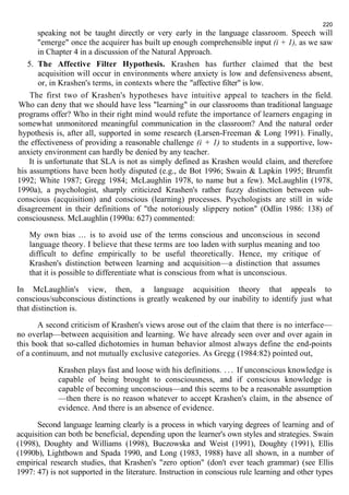 220 
speaking not be taught directly or very early in the language classroom. Speech will 
"emerge" once the acquirer has built up enough comprehensible input (i + 1), as we saw 
in Chapter 4 in a discussion of the Natural Approach. 
5. The Affective Filter Hypothesis. Krashen has further claimed that the best 
acquisition will occur in environments where anxiety is low and defensiveness absent, 
or, in Krashen's terms, in contexts where the "affective filter" is low. 
The first two of Krashen's hypotheses have intuitive appeal to teachers in the field. 
Who can deny that we should have less "learning" in our classrooms than traditional language 
programs offer? Who in their right mind would refute the importance of learners engaging in 
somewhat unmonitored meaningful communication in the classroom? And the natural order 
hypothesis is, after all, supported in some research (Larsen-Freeman & Long 1991). Finally, 
the effectiveness of providing a reasonable challenge (i + 1) to students in a supportive, low-anxiety 
environment can hardly be denied by any teacher. 
It is unfortunate that SLA is not as simply defined as Krashen would claim, and therefore 
his assumptions have been hotly disputed (e.g., de Bot 1996; Swain & Lapkin 1995; Brumfit 
1992; White 1987; Gregg 1984; McLaughlin 1978, to name but a few). McLaughlin (1978, 
1990a), a psychologist, sharply criticized Krashen's rather fuzzy distinction between sub-conscious 
(acquisition) and conscious (learning) processes. Psychologists are still in wide 
disagreement in their definitions of "the notoriously slippery notion" (Odlin 1986: 138) of 
consciousness. McLaughlin (1990a: 627) commented: 
My own bias ... is to avoid use of the terms conscious and unconscious in second 
language theory. I believe that these terms are too laden with surplus meaning and too 
difficult to define empirically to be useful theoretically. Hence, my critique of 
Krashen's distinction between learning and acquisition—a distinction that assumes 
that it is possible to differentiate what is conscious from what is unconscious. 
In McLaughlin's view, then, a language acquisition theory that appeals to 
conscious/subconscious distinctions is greatly weakened by our inability to identify just what 
that distinction is. 
A second criticism of Krashen's views arose out of the claim that there is no interface— 
no overlap—between acquisition and learning. We have already seen over and over again in 
this book that so-called dichotomies in human behavior almost always define the end-points 
of a continuum, and not mutually exclusive categories. As Gregg (1984:82) pointed out, 
Krashen plays fast and loose with his definitions. . . . If unconscious knowledge is 
capable of being brought to consciousness, and if conscious knowledge is 
capable of becoming unconscious—and this seems to be a reasonable assumption 
—then there is no reason whatever to accept Krashen's claim, in the absence of 
evidence. And there is an absence of evidence. 
Second language learning clearly is a process in which varying degrees of learning and of 
acquisition can both be beneficial, depending upon the learner's own styles and strategies. Swain 
(1998), Doughty and Williams (1998), Buczowska and Weist (1991), Doughty (1991), Ellis 
(1990b), Lightbown and Spada 1990, and Long (1983, 1988) have all shown, in a number of 
empirical research studies, that Krashen's "zero option" (don't ever teach grammar) (see Ellis 
1997: 47) is not supported in the literature. Instruction in conscious rule learning and other types 
 