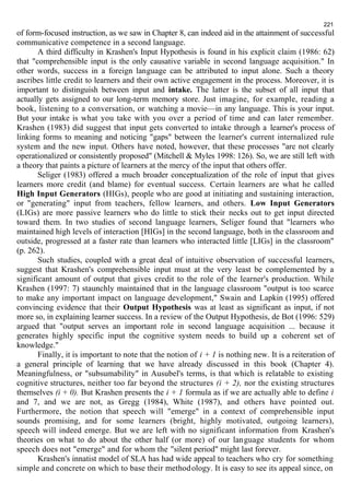 221 
of form-focused instruction, as we saw in Chapter 8, can indeed aid in the attainment of successful 
communicative competence in a second language. 
A third difficulty in Krashen's Input Hypothesis is found in his explicit claim (1986: 62) 
that "comprehensible input is the only causative variable in second language acquisition." In 
other words, success in a foreign language can be attributed to input alone. Such a theory 
ascribes little credit to learners and their own active engagement in the process. Moreover, it is 
important to distinguish between input and intake. The latter is the subset of all input that 
actually gets assigned to our long-term memory store. Just imagine, for example, reading a 
book, listening to a conversation, or watching a movie—in any language. This is your input. 
But your intake is what you take with you over a period of time and can later remember. 
Krashen (1983) did suggest that input gets converted to intake through a learner's process of 
linking forms to meaning and noticing "gaps" between the learner's current internalized rule 
system and the new input. Others have noted, however, that these processes "are not clearly 
operationalized or consistently proposed" (Mitchell & Myles 1998: 126). So, we are still left with 
a theory that paints a picture of learners at the mercy of the input that others offer. 
Seliger (1983) offered a much broader conceptualization of the role of input that gives 
learners more credit (and blame) for eventual success. Certain learners are what he called 
High Input Generators (HIGs), people who are good at initiating and sustaining interaction, 
or "generating" input from teachers, fellow learners, and others. Low Input Generators 
(LIGs) are more passive learners who do little to stick their necks out to get input directed 
toward them. In two studies of second language learners, Seliger found that "learners who 
maintained high levels of interaction [HIGs] in the second language, both in the classroom and 
outside, progressed at a faster rate than learners who interacted little [LIGs] in the classroom" 
(p. 262). 
Such studies, coupled with a great deal of intuitive observation of successful learners, 
suggest that Krashen's comprehensible input must at the very least be complemented by a 
significant amount of output that gives credit to the role of the learner's production. While 
Krashen (1997: 7) staunchly maintained that in the language classroom "output is too scarce 
to make any important impact on language development," Swain and Lapkin (1995) offered 
convincing evidence that their Output Hypothesis was at least as significant as input, if not 
more so, in explaining learner success. In a review of the Output Hypothesis, de Bot (1996: 529) 
argued that "output serves an important role in second language acquisition ... because it 
generates highly specific input the cognitive system needs to build up a coherent set of 
knowledge." 
Finally, it is important to note that the notion of i + 1 is nothing new. It is a reiteration of 
a general principle of learning that we have already discussed in this book (Chapter 4). 
Meaningfulness, or "subsumability" in Ausubel's terms, is that which is relatable to existing 
cognitive structures, neither too far beyond the structures (i + 2), nor the existing structures 
themselves (i + 0). But Krashen presents the i + 1 formula as if we are actually able to define i 
and 7, and we are not, as Gregg (1984), White (1987), and others have pointed out. 
Furthermore, the notion that speech will "emerge" in a context of comprehensible input 
sounds promising, and for some learners (bright, highly motivated, outgoing learners), 
speech will indeed emerge. But we are left with no significant information from Krashen's 
theories on what to do about the other half (or more) of our language students for whom 
speech does not "emerge" and for whom the "silent period" might last forever. 
Krashen's innatist model of SLA has had wide appeal to teachers who cry for something 
simple and concrete on which to base their methodology. It is easy to see its appeal since, on 
 