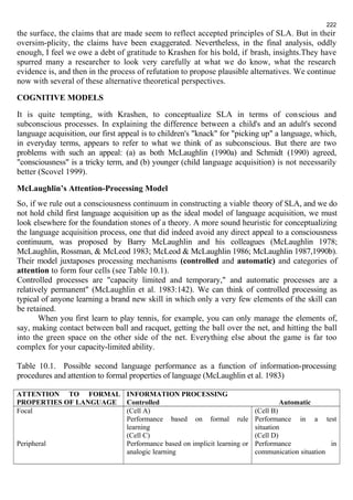 222 
the surface, the claims that are made seem to reflect accepted principles of SLA. But in their 
oversim-plicity, the claims have been exaggerated. Nevertheless, in the final analysis, oddly 
enough, I feel we owe a debt of gratitude to Krashen for his bold, if brash, insights.They have 
spurred many a researcher to look very carefully at what we do know, what the research 
evidence is, and then in the process of refutation to propose plausible alternatives. We continue 
now with several of these alternative theoretical perspectives. 
COGNITIVE MODELS 
It is quite tempting, with Krashen, to conceptualize SLA in terms of conscious and 
subconscious processes. In explaining the difference between a child's and an adult's second 
language acquisition, our first appeal is to children's "knack" for "picking up" a language, which, 
in everyday terms, appears to refer to what we think of as subconscious. But there are two 
problems with such an appeal: (a) as both McLaughlin (1990a) and Schmidt (1990) agreed, 
"consciousness" is a tricky term, and (b) younger (child language acquisition) is not necessarily 
better (Scovel 1999). 
McLaughlin’s Attention-Processing Model 
So, if we rule out a consciousness continuum in constructing a viable theory of SLA, and we do 
not hold child first language acquisition up as the ideal model of language acquisition, we must 
look elsewhere for the foundation stones of a theory. A more sound heuristic for conceptualizing 
the language acquisition process, one that did indeed avoid any direct appeal to a consciousness 
continuum, was proposed by Barry McLaughlin and his colleagues (McLaughlin 1978; 
McLaughlin, Rossman, & McLeod 1983; McLeod & McLaughlin 1986; McLaughlin 1987,1990b). 
Their model juxtaposes processing mechanisms (controlled and automatic) and categories of 
attention to form four cells (see Table 10.1). 
Controlled processes are "capacity limited and temporary," and automatic processes are a 
relatively permanent" (McLaughlin et al. 1983:142). We can think of controlled processing as 
typical of anyone learning a brand new skill in which only a very few elements of the skill can 
be retained. 
When you first learn to play tennis, for example, you can only manage the elements of, 
say, making contact between ball and racquet, getting the ball over the net, and hitting the ball 
into the green space on the other side of the net. Everything else about the game is far too 
complex for your capacity-limited ability. 
Table 10.1. Possible second language performance as a function of information-processing 
procedures and attention to formal properties of language (McLaughlin et al. 1983) 
ATTENTION TO FORMAL 
INFORMATION PROCESSING 
PROPERTIES OF LANGUAGE 
Controlled Automatic 
Focal 
Peripheral 
(Cell A) 
Performance based on formal rule 
learning 
(Cell C) 
Performance based on implicit learning or 
analogic learning 
(Cell B) 
Performance in a test 
situation 
(Cell D) 
Performance in 
communication situation 
 