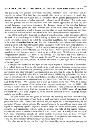 226 
A SOCIAL CONSTRUCTIVIST MODEL: LONG’S INTERACTION HYPOTHESIS 
The preceding two general theoretical positions, Krashen's Input Hypothesis and the 
cognitive models of SLA, both focus to a considerable extent on the learner. As such, they 
represent what Firth and Wagner (1997: 288) called "SLA's general preoccupation with the 
learner, at the expense of other potentially relevant social identities." The social con-structivist 
perspectives that are associated with more current approaches to both first and 
second language acquisition emphasize the dynamic nature of the interplay between 
learners and their peers and their teachers and others with whom they interact. The 
interpersonal context in which a learner operates takes on great significance, and therefore, 
the interaction between learners and others is the focus of observation and explanation. 
One of the most widely discussed social constructivist positions in the field emerged from 
the work of Michael Long (1985, 1996). Taking up where in a sense Krashen left off, Long 
posits, in what has come to be called the interaction hypothesis, that comprehensible input 
is the result of modified interaction. The latter is defined as the various modifications that 
native speakers and other interlocutors create in order to render their input comprehensible to 
learners. As we saw in Chapter 2, in first language contexts parents modify their speech to 
children (Mother to baby:"Mommy go bye bye now"). Native speakers often slow down 
speech to second language learners, speaking more deliberately. Modifications also include 
comprehension checks: "Go down to the subway—do you know the word 'subway'?"; 
clarification/repair requests: "Did you say'to the right'?"; or paraphrases: "I went to a New 
Year's Eve party, you know, January 1st, I mean, December 31st, the night before the first day 
of the new year." 
In Long's view, interaction and input are two major players in the process of acquisition. 
In a radical departure from an old paradigm in which second language classrooms might 
have been seen as contexts for "practicing" grammatical structures and other language forms, 
conversation and other interactive communication are, according to Long, the basis for the 
development of linguistic rules. While Gass and Varonis (1994) ably pointed out that such a 
view is not subscribed to by all, nevertheless a number of studies have supported the link 
between interaction and acquisition (Swain & Lapkin 1998; Gass, Mackey, & Pica 1998; van 
Lier 1996; Jordens 1996; Loschky 1994; Gass & Varonis 1994; Pica 1987). In a strong 
endorsement of the power of interaction in the language curriculum, van Lier (1996: 188) 
devoted a whole book to "the curriculum as interaction." Here, principles of awareness, 
autonomy, and authenticity lead the learner into Vygotsky's (1978) zone of proximal 
development (ZPD) (see Chapter 2), where learners construct the new language through 
socially mediated interaction. 
Lest you assume that this genre of research and teaching possesses unquestionably 
final answers to dilemmas of how best to teach and learn second languages, a word of 
precaution is in order. Interactionist research has just begun, and it has begun mostly in the 
context of Western cultural settings. The studies that are so far available are fragmentary with 
regard to pinpointing specific linguistic features, stages of learner development, pragmatic 
contexts, and pedagogical settings. And, as always, one side of the second language 
mountain of research must be compared with other perspectives. A broadly based theory of 
SLA must encompass models of learner-internal processing (such as those previously 
discussed) as well as the socially constructed dynamics of interpersonal communication. (Sec 
Table 10.3 for a summary of the previously discussed perspectives.) 
The other side of the story is that Long's Interaction Hypothesis has pushed pedagogical 
 