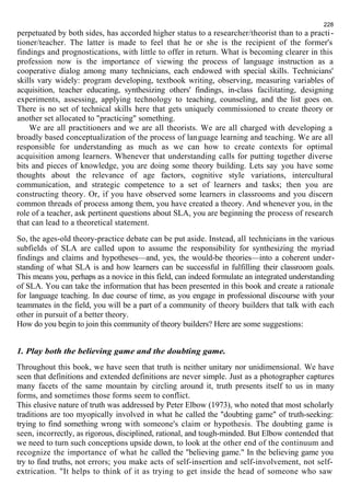 228 
perpetuated by both sides, has accorded higher status to a researcher/theorist than to a practi - 
tioner/teacher. The latter is made to feel that he or she is the recipient of the former's 
findings and prognostications, with little to offer in return. What is becoming clearer in this 
profession now is the importance of viewing the process of language instruction as a 
cooperative dialog among many technicians, each endowed with special skills. Technicians' 
skills vary widely: program developing, textbook writing, observing, measuring variables of 
acquisition, teacher educating, synthesizing others' findings, in-class facilitating, designing 
experiments, assessing, applying technology to teaching, counseling, and the list goes on. 
There is no set of technical skills here that gets uniquely commissioned to create theory or 
another set allocated to "practicing" something. 
We are all practitioners and we are all theorists. We are all charged with developing a 
broadly based conceptualization of the process of language learning and teaching. We are all 
responsible for understanding as much as we can how to create contexts for optimal 
acquisition among learners. Whenever that understanding calls for putting together diverse 
bits and pieces of knowledge, you are doing some theory building. Lets say you have some 
thoughts about the relevance of age factors, cognitive style variations, intercultural 
communication, and strategic competence to a set of learners and tasks; then you are 
constructing theory. Or, if you have observed some learners in classrooms and you discern 
common threads of process among them, you have created a theory. And whenever you, in the 
role of a teacher, ask pertinent questions about SLA, you are beginning the process of research 
that can lead to a theoretical statement. 
So, the ages-old theory-practice debate can be put aside. Instead, all technicians in the various 
subfields of SLA are called upon to assume the responsibility for synthesizing the myriad 
findings and claims and hypotheses—and, yes, the would-be theories—into a coherent under-standing 
of what SLA is and how learners can be successful in fulfilling their classroom goals. 
This means you, perhaps as a novice in this field, can indeed formulate an integrated understanding 
of SLA. You can take the information that has been presented in this book and create a rationale 
for language teaching. In due course of time, as you engage in professional discourse with your 
teammates in the field, you will be a part of a community of theory builders that talk with each 
other in pursuit of a better theory. 
How do you begin to join this community of theory builders? Here are some suggestions: 
1. Play both the believing game and the doubting game. 
Throughout this book, we have seen that truth is neither unitary nor unidimensional. We have 
seen that definitions and extended definitions are never simple. Just as a photographer captures 
many facets of the same mountain by circling around it, truth presents itself to us in many 
forms, and sometimes those forms seem to conflict. 
This elusive nature of truth was addressed by Peter Elbow (1973), who noted that most scholarly 
traditions are too myopically involved in what he called the "doubting game" of truth-seeking: 
trying to find something wrong with someone's claim or hypothesis. The doubting game is 
seen, incorrectly, as rigorous, disciplined, rational, and tough-minded. But Elbow contended that 
we need to turn such conceptions upside down, to look at the other end of the continuum and 
recognize the importance of what he called the "believing game." In the believing game you 
try to find truths, not errors; you make acts of self-insertion and self-involvement, not self-extrication. 
"It helps to think of it as trying to get inside the head of someone who saw 
 