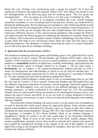 229 
things this way. Perhaps even constructing such a person for yourself. Try to have the 
experience of someone who made this assertion" (Elbow 1973' 149). Elbow was careful to note 
the interdependence of the believing game and the doubting game. "The two games are 
interdependent. . . .The two games are only halves of a full cycle of thinking" (p. 190). 
If you were to try to unify or to integrate everything that every second language 
researcher concluded, or even everything listed in the previous sections, you could not do so 
through the doubting game. But by balancing your perspective with a believing attitude toward 
those elements that are not categorically ruled out, you can maintain a sense of perspective. If 
someone were to tell you, for example, that your class of adult learners will without question 
experience difficulty because of the critical period hypothesis ("the younger the better"), 
you might first play the believing game by embracing the statement in a genuine dialog with 
the claimant. After a discussion of context, learner variables, methodology, and other factors, it 
is quite likely that both of you will become clearer about the claim and will reach a more 
balanced perspective. The alternative of quickly dismissing the claim as so much balderdash 
leaves little room open for an intelligent exchange. 
2. Appreciate both the art and science of SLA. 
Not unrelated to balancing believing games and doubting games is the notion that SLA can be 
seen as both an art and a science. Several decades ago, Ochsner (1979) made a plea for a 
"poetics" of SLA research in which we use two research traditions to draw conclusions. One 
tradition is a nomothetic tradition of empiricism, scientific methodology, and prediction; this 
is the behavioristic school of thought referred to in Chapter 1. On the other hand, a 
hermeneutic (or, in Chapter 1, the cognitive/rationalistic) tradition provides us with a 
means for interpretation and understanding in which we do not look for absolute laws. "A 
poetics of second language acquisition lets us shift our perspectives," according to Ochsner 
(p. 71), who sounded very much like he had been reading Peter Elbow! 
Schumann (1982a) adopted a similar point of view in recommending that we see both 
the "art" and the "science" of SLA research. Noting that Krashen and McLaughlin have had 
two different experiences themselves in learning a second language, Schumann suggests that 
"Krashen's and McLaughlin's views can co-exist as two different paintings of the language 
learning experience—as reality symbolized in two different ways" (p. 113). His concluding 
remarks, however, lean toward viewing our research as art, advantageous because such a view 
reduces the need of closure and allows us to see our work in a larger perspective with less 
dogmatism and ego involvement. In short, it frees us to play the believing game more ardently 
and more fruitfully. 
The artful side of theory building will surely involve us in the creative use of metaphor as 
we seek to describe that which cannot always be empirically defined. Some scholars caution 
against using metaphor in describing SLA because it gives us "license to take one's claims as 
something less than serious hypotheses" (Gregg 1993: 291). But Lantolf (1996) made a plea for 
the legitimacy of metaphor in SLA theory building. Much of our ordinary language is 
metaphorical, whether we realize it or not, and a good many of our theoretical statements 
utilize metaphor. Think of some of the terms used in this book: transfer, distance, filter, 
monitor, equilibration, automatic, device. How would we describe SLA without such terms? (I 
have pushed the metaphorical envelope in the vignette at the end of this chapter.) It would 
appear that as long as one recognizes the limitations of metaphors, then they have the power to 
maintain the vibrancy of theory. 
 