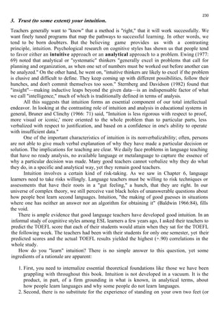 230 
3. Trust (to some extent) your intuition. 
Teachers generally want to "know" that a method is "right," that it will work successfully. We 
want finely tuned programs that map the pathways to successful learning. In other words, we 
tend to be born doubters. But the believing game provides us with a contrasting 
principle, intuition. Psychological research on cognitive styles has shown us that people tend 
to favor either an intuitive approach or an analytical approach to a problem. Ewing (1977: 
69) noted that analytical or "systematic" thinkers "generally excel in problems that call for 
planning and organization, as when one set of numbers must be worked out before another can 
be analyzed." On the other hand, he went on, "intuitive thinkers are likely to excel if the problem 
is elusive and difficult to define. They keep coming up with different possibilities, follow their 
hunches, and don't commit themselves too soon." Sternberg and Davidson (1982) found that 
"insight"—making inductive leaps beyond the given data—is an indispensable factor of what 
we call "intelligence," much of which is traditionally defined in terms of analysis. 
All this suggests that intuition forms an essential component of our total intellectual 
endeavor. In looking at the contrasting role of intuition and analysis in educational systems in 
general, Bruner and Clinchy (1966: 71) said, "Intuition is less rigorous with respect to proof, 
more visual or iconic,' more oriented to the whole problem than to particular parts, less 
verbalized with respect to justification, and based on a confidence in one's ability to operate 
with insufficient data." 
One of the important characteristics of intuition is its nonverbalizability; often, persons 
are not able to give much verbal explanation of why they have made a particular decision or 
solution. The implications for teaching are clear. We daily face problems in language teaching 
that have no ready analysis, no available language or metalanguage to capture the essence of 
why a particular decision was made. Many good teachers cannot verbalize why they do what 
they do, in a specific and analytical way, yet they remain good teachers. 
Intuition involves a certain kind of risk-taking. As we saw in Chapter 6, language 
learners need to take risks willingly. Language teachers must be willing to risk techniques or 
assessments that have their roots in a "gut feeling," a hunch, that they are right. In our 
universe of complex theory, we still perceive vast black holes of unanswerable questions about 
how people best learn second languages. Intuition, "the making of good guesses in situations 
where one has neither an answer nor an algorithm for obtaining it" (Baldwin 1966:84), fills 
the void. 
There is ample evidence that good language teachers have developed good intuition. In an 
informal study of cognitive styles among ESL learners a few years ago, I asked their teachers to 
predict the TOEFL score that each of their students would attain when they sat for the TOEFL 
the following week. The teachers had been with their students for only one semester, yet their 
predicted scores and the actual TOEFL results yielded the highest (+.90) correlations in the 
whole study. 
How do you "learn" intuition? There is no simple answer to this question, yet some 
ingredients of a rationale are apparent: 
1. First, you need to internalize essential theoretical foundations like those we have been 
grappling with throughout this book. Intuition is not developed in a vacuum. It is the 
product, in part, of a firm grounding in what is known, in analytical terms, about 
how people learn languages and why some people do not learn languages. 
2. Second, there is no substitute for the experience of standing on your own two feet (or 
 