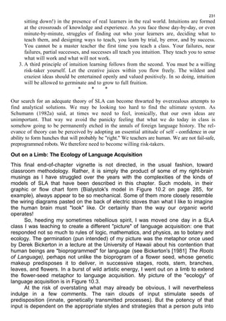 231 
sitting down!) in the presence of real learners in the real world. Intuitions are formed 
at the crossroads of knowledge and experience. As you face those day-by-day, or even 
minute-by-minute, struggles of finding out who your learners are, deciding what to 
teach them, and designing ways to teach, you learn by trial, by error, and by success. 
You cannot be a master teacher the first time you teach a class. Your failures, near 
failures, partial successes, and successes all teach you intuition. They teach you to sense 
what will work and what will not work. 
3. A third principle of intuition learning follows from the second. You must be a willing 
risk-taker yourself. Let the creative juices within you flow freely. The wildest and 
craziest ideas should be entertained openly and valued positively. In so doing, intuition 
will be allowed to germinate and to grow to full fruition. 
* * * 
Our search for an adequate theory of SLA can become thwarted by overzealous attempts to 
find analytical solutions. We may be looking too hard to find the ultimate system. As 
Schumann (1982a) said, at times we need to feel, ironically, that our own ideas are 
unimportant. That way we avoid the panicky feeling that what we do today in class is 
somehow going to be permanently etched in the annals of foreign language history. The rel-evance 
of theory can be perceived by adopting an essential attitude of self - confidence in our 
ability to form hunches that will probably be "right." We teachers are human. We are not fail-safe, 
preprogrammed robots. We therefore need to become willing risk-takers. 
Out on a Limb: The Ecology of Language Acquisition 
This final end-of-chapter vignette is not directed, in the usual fashion, toward 
classroom methodology. Rather, it is simply the product of some of my right-brain 
musings as I have struggled over the years with the complexities of the kinds of 
models of SLA that have been described in this chapter. Such models, in their 
graphic or flow chart form (Bialystok's model in Figure 10.2 on page 285, for 
example), always appear to be so mechanical. Some of them more closely resemble 
the wiring diagrams pasted on the back of electric stoves than what I like to imagine 
the human brain must "look" like. Or certainly than the way our organic world 
operates! 
So, heeding my sometimes rebellious spirit, I was moved one day in a SLA 
class I was teaching to create a different "picture" of language acquisition: one that 
responded not so much to rules of logic, mathematics, and physics, as to botany and 
ecology. The germination (pun intended) of my picture was the metaphor once used 
by Derek Bickerton in a lecture at the University of Hawaii about his contention that 
human beings are "bioprogrammed" for language (see Bickerton's [1981] The Roots 
of Language), perhaps not unlike the bioprogram of a flower seed, whose genetic 
makeup predisposes it to deliver, in successive stages, roots, stem, branches, 
leaves, and flowers. In a burst of wild artistic energy, I went out on a limb to extend 
the flower-seed metaphor to language acquisition. My picture of the "ecology" of 
language acquisition is in Figure 10.3. 
At the risk of overstating what may already be obvious, I will nevertheless 
indulge in a few comments. The rain clouds of input stimulate seeds of 
predisposition (innate, genetically transmitted processes). But the potency of that 
input is dependent on the appropriate styles and strategies that a person puts into 
 