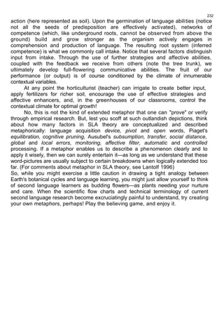 232 
action (here represented as soil). Upon the germination of language abilities (notice 
not all the seeds of predisposition are effectively activated), networks of 
competence (which, like underground roots, cannot be observed from above the 
ground) build and grow stronger as the organism actively engages in 
comprehension and production of language. The resulting root system (inferred 
competence) is what we commonly call intake. Notice that several factors distinguish 
input from intake. Through the use of further strategies and affective abilities, 
coupled with the feedback we receive from others (note the tree trunk), we 
ultimately develop full-flowering communicative abilities. The fruit of our 
performance (or output) is of course conditioned by the climate of innumerable 
contextual variables. 
At any point the horticulturist (teacher) can irrigate to create better input, 
apply fertilizers for richer soil, encourage the use of effective strategies and 
affective enhancers, and, in the greenhouses of our classrooms, control the 
contextual climate for optimal growth! 
No, this is not the kind of extended metaphor that one can "prove" or verify 
through empirical research. But, lest you scoff at such outlandish depictions, think 
about how many factors in SLA theory are conceptualized and described 
metaphorically: language acquisition device, pivot and open words, Piaget's 
equilibration, cognitive pruning, Ausubel's subsumption, transfer, social distance, 
global and local errors, monitoring, affective filter, automatic and controlled 
processing. If a metaphor enables us to describe a phenomenon clearly and to 
apply it wisely, then we can surely entertain it—as long as we understand that these 
word-pictures are usually subject to certain breakdowns when logically extended too 
far. (For comments about metaphor in SLA theory, see Lantolf 1996) 
So, while you might exercise a little caution in drawing a tight analogy between 
Earth's botanical cycles and language learning, you might just allow yourself to think 
of second language learners as budding flowers—as plants needing your nurture 
and care. When the scientific flow charts and technical terminology of current 
second language research become excruciatingly painful to understand, try creating 
your own metaphors, perhaps! Play the believing game, and enjoy it. 
 