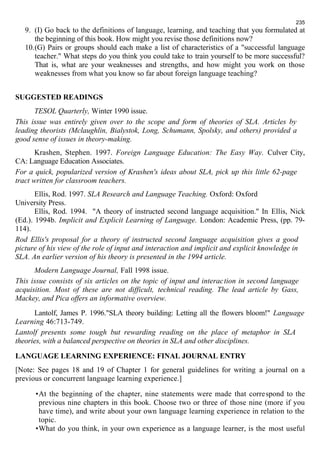 235 
9. (I) Go back to the definitions of language, learning, and teaching that you formulated at 
the beginning of this book. How might you revise those definitions now? 
10.(G) Pairs or groups should each make a list of characteristics of a "successful language 
teacher." What steps do you think you could take to train yourself to be more successful? 
That is, what are your weaknesses and strengths, and how might you work on those 
weaknesses from what you know so far about foreign language teaching? 
SUGGESTED READINGS 
TESOL Quarterly, Winter 1990 issue. 
This issue was entirely given over to the scope and form of theories of SLA. Articles by 
leading theorists (Mclaughlin, Bialystok, Long, Schumann, Spolsky, and others) provided a 
good sense of issues in theory-making. 
Krashen, Stephen. 1997. Foreign Language Education: The Easy Way. Culver City, 
CA: Language Education Associates. 
For a quick, popularized version of Krashen's ideas about SLA, pick up this little 62-page 
tract written for classroom teachers. 
Ellis, Rod. 1997. SLA Research and Language Teaching. Oxford: Oxford 
University Press. 
Ellis, Rod. 1994. "A theory of instructed second language acquisition." In Ellis, Nick 
(Ed.). 1994b. Implicit and Explicit Learning of Language. London: Academic Press, (pp. 79- 
114). 
Rod Ellis's proposal for a theory of instructed second language acquisition gives a good 
picture of his view of the role of input and interaction and implicit and explicit knowledge in 
SLA. An earlier version of his theory is presented in the 1994 article. 
Modern Language Journal, Fall 1998 issue. 
This issue consists of six articles on the topic of input and interaction in second language 
acquisition. Most of these are not difficult, technical reading. The lead article by Gass, 
Mackey, and Pica offers an informative overview. 
Lantolf, James P. 1996."SLA theory building: Letting all the flowers bloom!" Language 
Learning 46:713-749. 
Lantolf presents some tough but rewarding reading on the place of metaphor in SLA 
theories, with a balanced perspective on theories in SLA and other disciplines. 
LANGUAGE LEARNING EXPERIENCE: FINAL JOURNAL ENTRY 
[Note: See pages 18 and 19 of Chapter 1 for general guidelines for writing a journal on a 
previous or concurrent language learning experience.] 
•At the beginning of the chapter, nine statements were made that correspond to the 
previous nine chapters in this book. Choose two or three of those nine (more if you 
have time), and write about your own language learning experience in relation to the 
topic. 
•What do you think, in your own experience as a language learner, is the most useful 
 