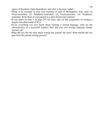 236 
aspect of Krashen's Input Hypothesis, and what is the least useful? 
•Think of an example in your own learning of each of Mclaughlin's four cells: (1) 
Focal-controlled; (2) Peripheral-controlled; (3) Focal-automatic; (4) Peripheral-automatic. 
Write them in your journal in a chart format and comment. 
•If you didn't do item 5 on page 297 for class, take on that assignment of creating a 
largely nonverbal model of SLA. 
•Given everything you now know about learning a second language, what are the 
characteristics of a successful teacher? How did your own foreign language teacher 
measure up? 
•What did you like the most about writing this journal? the least? What benefit did you 
gain from the journal-writing process? 

