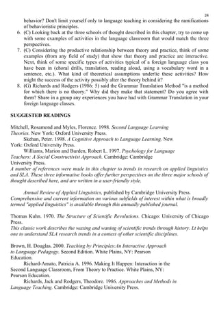 behavior? Don't limit yourself only to language teaching in considering the ramifications 
of behavioristic principles. 
6. (C) Looking back at the three schools of thought described in this chapter, try to come up 
with some examples of activities in the language classroom that would match the three 
perspectives. 
7. (C) Considering the productive relationship between theory and practice, think of some 
examples (from any field of study) that show that theory and practice are interactive. 
Next, think of some specific types of activities typical of a foreign language class you 
have been in (choral drills, translation, reading aloud, using a vocabulary word in a 
sentence, etc.). What kind of theoretical assumptions underlie these activities? How 
might the success of the activity possibly alter the theory behind it? 
8. (G) Richards and Rodgers (1986: 5) said the Grammar Translation Method "is a method 
for which there is no theory." Why did they make that statement? Do you agree with 
them? Share in a group any experiences you have had with Grammar Translation in your 
foreign language classes. 
SUGGESTED READINGS 
Mitchell, Rosamond and Myles, Florence. 1998. Second Language Learning 
Theories. New York: Oxford University Press. 
Skehan, Peter. 1998. A Cognitive Approach to Language Learning. New 
York: Oxford University Press. 
Williams, Marion and Burden, Robert L. 1997. Psychology for Language 
Teachers: A Social Constructivist Approach. Cambridge: Cambridge 
University Press. 
A number of references were made in this chapter to trends in research on applied linguistics 
and SLA. These three informative books offer further perspectives on the three major schools of 
thought described here, and are written in a user-friendly style. 
Annual Review of Applied Linguistics, published by Cambridge University Press. 
Comprehensive and current information on various subfields of interest within what is broadly 
termed "applied linguistics" is available through this annually published journal. 
Thomas Kuhn. 1970. The Structure of Scientific Revolutions. Chicago: University of Chicago 
Press. 
This classic work describes the waxing and waning of scientific trends through history. Lt helps 
one to understand SLA research trends in a context of other scientific disciplines. 
Brown, H. Douglas. 2000. Teaching by Principles:An Interactive Approach 
to Language Pedagogy. Second Edition. White Plains, NY: Pearson 
Education. 
Richard-Amato, Patricia A. 1996. Making It Happen: Interaction in the 
Second Language Classroom, From Theory to Practice. White Plains, NY: 
Pearson Education. 
Richards, Jack and Rodgers, Theodore. 1986. Approaches and Methods in 
Language Teaching. Cambridge: Cambridge University Press. 
24 
 