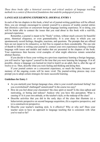 25 
These three books offer a historical overview and critical analysis of language teaching 
methods in a context of theoretical foundations that underlie pedagogical practices. 
LANGUAGE LEARNING EXPERIENCE: JOURNAL ENTRY 1 
In each of the ten chapters in this book, a brief set of journal-writing guidelines will be offered. 
Here, you are strongly encouraged to commit yourself to a process of weekly journal entries 
that chronicle a previous or concurrent foreign language learning experience. In so doing, you 
will be better able to connect the issues that you read about in this book with a real-life, 
personal experience. 
Remember, a journal is meant to be "freely" written, without much concern for beautiful 
prose, rhetorical eloquence, or even grammaticality. It is your diary in which you can 
spontaneously record feelings, thoughts, reactions, and questions. The prompts that are offered 
here are not meant to be exhaustive, so feel free to expand on them considerably. The one rule 
of thumb to follow in writing your journal is: connect your own experiences learning a foreign 
language with issues and models and studies that are presented in the chapters of the book. 
Your experiences then become vivid examples of what might otherwise remain somewhat 
abstract theories. 
If you decide to focus your writing on a previous experience learning a foreign language, 
you will need to "age regress" yourself to the time that you were learning the language. If at all 
possible, choose a language you learned (or tried to learn!) as an adult, that is, after the age of 
twelve or so. Then, describe what you were feeling and thinking and doing then. 
If your journal centers on a concurrent experience, so much the better, because your 
memory of the ongoing events will be more vivid. The journal-writing process may even 
prompt you to adopt certain strategies for more successful learning. 
Guidelines for Entry 1 
· As you start(ed) your foreign language class, what is your overall emotional feeling? Are 
you overwhelmed? challenged? unmotivated? Is the course too easy? 
· How do you feel about your classmates? the class spirit or mood? Is the class upbeat and 
motivating, or boring and tedious? Analyze why you have this perception. What is 
causing it? Is it your own attitude, or the teacher's style, or the makeup of the class? 
· Describe activities that you did in the early days of the class that illustrate (a) a 
behavioristic perspective on second language acquisition, (b) a cognitive perspective, and 
(c) a constructivist perspective. 
· Describe your teacher's teaching style. Is it effective? Why or why not? Does your 
teacher seem to have an approach to language teaching that is consistent with what 
you've read so far? 
 