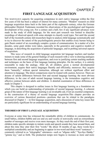 26 
CHAPTER 2 
FIRST LANGUAGE ACQUISITION 
THE MARVELOUS capacity for acquiring competence in one's native language within the first 
few years of life has been a subject of interest for many centuries. "Modern" research on child 
language acquisition dates back to the latter part of the eighteenth century, when the German 
philosopher Dietrich Tiedemann recorded his observations of the psychological and linguistic 
development of his young son. For a century and a half, few if any significant advances were 
made in the study of child language; for the most part research was limited to diarylike 
recordings of observed speech with some attempts to classify word types. Not until the second 
half of the twentieth century did researchers begin to analyze child language systematically and 
to try to discover the nature of the psycholinguistic process that enables every human being to 
gain fluent control of an exceedingly complex system of communication. In a matter of a few 
decades, some giant strides were taken, especially in the generative and cognitive models of 
language, in describing the acquisition of particular languages, and in probing universal aspects 
of acquisition. 
This wave of research in child language acquisition led language teachers and teacher 
trainers to study some of the general findings of such research with a view to drawing analogies 
between first and second language acquisition, and even to justifying certain teaching methods 
and techniques on the basis of first language learning principles. On the surface, it is entirely 
reasonable to make the analogy. After all, all children, given a normal developmental 
environment, acquire their native languages fluently and efficiently; moreover, they acquire 
them "naturally," without special instruction, although not without significant effort and 
attention to language. The direct comparisons must be treated with caution, however. There are 
dozens of salient differences between first and second language learning; the most obvious 
difference, in the case of adult second language learning, is the tremendous cognitive and 
affective contrast between adults and children. A detailed examination of these differences is 
made in Chapter 3. 
This chapter is designed to outline issues in first language learning as a foundation on 
which you can build an understanding of principles of second language learning. A coherent 
grasp of the nature of first language learning is an invaluable aid, if not an essential component, 
in the construction of a theory of second language acquisition.This chapter provides an 
overview of various theoretical positions—positions that can be related to the paradigms 
discussed in Chapter 1 —in first language acquisition, and a discussion of some key issues that 
are particularly significant for an understanding of second language learning. 
THEORIES OF FIRST LANGUAGE ACQUISITION 
Everyone at some time has witnessed the remarkable ability of children to communicate. As 
small babies, children babble and coo and cry and vocally or nonvocally send an extraordinary 
number of messages and receive even more messages. As they reach the end of their first year, 
children make specific attempts to imitate words and speech sounds they hear around them, and 
about this time they utter their first "words." By about 18 months of age, these words have 
multiplied considerably and are beginning to appear in two-word and three-word "sentences"— 
commonly referred to as "telegraphic" utterances—such as "allgone milk," "bye-bye Daddy," 
"gimme toy," and so forth. The production tempo now begins to increase as more and more 
 