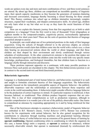 27 
words are spoken every day and more and more combinations of two- and three-word sentences 
are uttered. By about age three, children can comprehend an incredible quantity of linguistic 
input; their speech capacity mushrooms as they become the generators of nonstop chattering 
and incessant conversation, language thereby becoming a mixed blessing for those around 
them! This fluency continues into school age as children internalize increasingly complex 
structures, expand their vocabulary, and sharpen communicative skills. At school age, children 
not only learn what to say but what not to say as they learn the social functions of their 
language. 
How can we explain this fantastic journey from that first anguished cry at birth to adult 
competence in a language? From the first word to tens of thousands? From telegraphese at 
eighteen months to the compound-complex, cognitively precise, socioculturally appropriate 
sentences just a few short years later? These are the sorts of questions that theories of language 
acquisition attempt to answer. 
In principle, one could adopt one of two polarized positions in the study of first language 
acquisition. Using the schools of thought referred to in the previous chapter, an extreme 
behavioristic position would claim that children come into the world with a tabula rasa, a clean 
slate bearing no preconceived notions about the world or about language, and that these 
children are then shaped by their environment and slowly conditioned through various 
schedules of reinforcement. At the other constructivist extreme is the position that makes not 
only the rationalist/cognitivist claim that children come into this world with very specific innate 
knowledge, predispositions, and biological timetables, but that children learn to function in a 
language chiefly through interaction and discourse. 
These positions represent opposites on a continuum, with many possible positions in 
between.Three such points are elucidated in this chapter. The first (behavioristic) position is set 
in contrast to the second (nativist) and third (functional) positions. 
Behavioristic Approaches 
Language is a fundamental part of total human behavior, and behaviorists examined it as such 
and sought to formulate consistent theories of first language acquisition. The behavioristic 
approach focused on the immediately perceptible aspects of linguistic behavior—the publicly 
observable responses—and the relationships or associations between those responses and 
events in the world surrounding them. A behaviorist might consider effective language behavior 
to be the production of correct responses to stimuli. If a particular response is reinforced, it then 
becomes habitual, or conditioned. Thus children produce linguistic responses that are rein-forced. 
This is true of their comprehension as well as production responses, although to 
consider comprehension is to wander just a bit out of the publicly observable realm. One learns 
to comprehend an utterance by responding appropriately to it and by being reinforced for that 
response. 
One of the best-known attempts to construct a behavioristic model of linguistic behavior 
was embodied in B.F. Skinner's classic, Verbal Behavior (1957). Skinner was commonly 
known for his experiments with animal behavior, but he also gained recognition for his 
contributions to education through teaching machines and programmed learning (Skinner 
1968). Skinner's theory of verbal behavior was an extension of his general theory of learning by 
operant conditioning. Operant conditioning refers to conditioning in which the organism (in 
this case, a human being) emits a response, or operant (a sentence or utterance), without 
necessarily observable stimuli; that operant is maintained (learned) by reinforcement (for 
 