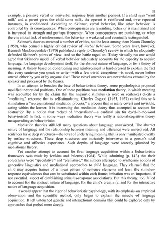 28 
example, a positive verbal or nonverbal response from another person). If a child says "want 
milk" and a parent gives the child some milk, the operant is reinforced and, over repeated 
instances, is conditioned. According to Skinner, verbal behavior, like other behavior, is 
controlled by its consequences. When consequences are rewarding, behavior is maintained and 
is increased in strength and perhaps frequency. When consequences are punishing, or when 
there is a total lack of reinforcement, the behavior is weakened and eventually extinguished. 
Skinner's theories attracted a number of critics, not the least among them Noam Chomsky 
(1959), who penned a highly critical review of Verbal Behavior. Some years later, however, 
Kenneth MacCorquodale (1970) published a reply to Chomsky's review in which he eloquently 
defended Skinner's points of view. And so the battle raged on. Today virtually no one would 
agree that Skinner's model of verbal behavior adequately accounts for the capacity to acquire 
language, for language development itself, for the abstract nature of language, or for a theory of 
meaning. A theory based on conditioning and reinforcement is hard-pressed to explain the fact 
that every sentence you speak or write—with a few trivial exceptions—is novel, never before 
uttered either by you or by anyone else! These novel utterances are nevertheless created by the 
speaker and processed by the hearer. 
In an attempt to broaden the base of behavioristic theory, some psychologists proposed 
modified theoretical positions. One of these positions was mediation theory, in which meaning 
was accounted for by the claim that the linguistic stimulus (a word or sentence) elicits a 
"mediating" response that is self-stimulating. Charles Osgood (1953, 1957) called this self-stimulation 
a "representational mediation process," a process that is really covert and invisible, 
acting within the learner. It is interesting that mediation theory thus attempted to account for 
abstraction by a notion that reeked of "mentalism"—a cardinal sin for dyed-in-the-wool 
behaviorists! In fact, in some ways mediation theory was really a rational/cognitive theory 
masquerading as behavioristic. 
Mediation theories still left many questions about language unanswered. The abstract 
nature of language and the relationship between meaning and utterance were unresolved. All 
sentences have deep structures—the level of underlying meaning that is only manifested overtly 
by surface structures. These deep structures are intricately interwoven in a person's total 
cognitive and affective experience. Such depths of language were scarcely plumbed by 
mediational theory. 
Yet another attempt to account for first language acquisition within a behavioristic 
framework was made by Jenkins and Palermo (1964). While admitting (p. 143) that their 
conjectures were "speculative" and "premature," the authors attempted to synthesize notions of 
generative linguistics and mediational approaches to child language. They claimed that the 
child may acquire frames of a linear pattern of sentence elements and learn the stimulus-response 
equivalences that can be substituted within each frame; imitation was an important, if 
not essential, aspect of establishing stimulus-response associations. But this theory, too, failed 
to account for the abstract nature of language, for the child's creativity, and for the interactive 
nature of language acquisition. 
It would appear that the rigor of behavioristic psychology, with its emphasis on empirical 
observation and the scientific method, only began to explain the miracle of language 
acquisition. It left untouched genetic and interactionist domains that could be explored only by 
approaches that probed more deeply. 
 