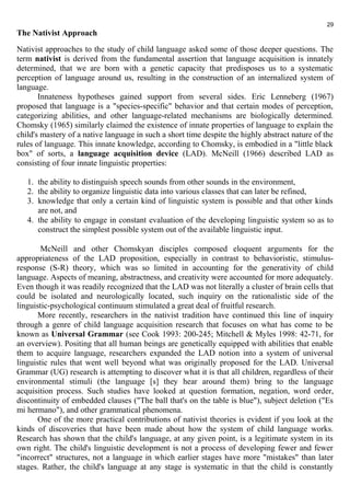 29 
The Nativist Approach 
Nativist approaches to the study of child language asked some of those deeper questions. The 
term nativist is derived from the fundamental assertion that language acquisition is innately 
determined, that we are born with a genetic capacity that predisposes us to a systematic 
perception of language around us, resulting in the construction of an internalized system of 
language. 
Innateness hypotheses gained support from several sides. Eric Lenneberg (1967) 
proposed that language is a "species-specific" behavior and that certain modes of perception, 
categorizing abilities, and other language-related mechanisms are biologically determined. 
Chomsky (1965) similarly claimed the existence of innate properties of language to explain the 
child's mastery of a native language in such a short time despite the highly abstract nature of the 
rules of language. This innate knowledge, according to Chomsky, is embodied in a "little black 
box" of sorts, a language acquisition device (LAD). McNeill (1966) described LAD as 
consisting of four innate linguistic properties: 
1. the ability to distinguish speech sounds from other sounds in the environment, 
2. the ability to organize linguistic data into various classes that can later be refined, 
3. knowledge that only a certain kind of linguistic system is possible and that other kinds 
are not, and 
4. the ability to engage in constant evaluation of the developing linguistic system so as to 
construct the simplest possible system out of the available linguistic input. 
McNeill and other Chomskyan disciples composed eloquent arguments for the 
appropriateness of the LAD proposition, especially in contrast to behavioristic, stimulus-response 
(S-R) theory, which was so limited in accounting for the generativity of child 
language. Aspects of meaning, abstractness, and creativity were accounted for more adequately. 
Even though it was readily recognized that the LAD was not literally a cluster of brain cells that 
could be isolated and neurologically located, such inquiry on the rationalistic side of the 
linguistic-psychological continuum stimulated a great deal of fruitful research. 
More recently, researchers in the nativist tradition have continued this line of inquiry 
through a genre of child language acquisition research that focuses on what has come to be 
known as Universal Grammar (see Cook 1993: 200-245; Mitchell & Myles 1998: 42-71, for 
an overview). Positing that all human beings are genetically equipped with abilities that enable 
them to acquire language, researchers expanded the LAD notion into a system of universal 
linguistic rules that went well beyond what was originally proposed for the LAD. Universal 
Grammar (UG) research is attempting to discover what it is that all children, regardless of their 
environmental stimuli (the language [s] they hear around them) bring to the language 
acquisition process. Such studies have looked at question formation, negation, word order, 
discontinuity of embedded clauses ("The ball that's on the table is blue"), subject deletion ("Es 
mi hermano"), and other grammatical phenomena. 
One of the more practical contributions of nativist theories is evident if you look at the 
kinds of discoveries that have been made about how the system of child language works. 
Research has shown that the child's language, at any given point, is a legitimate system in its 
own right. The child's linguistic development is not a process of developing fewer and fewer 
"incorrect" structures, not a language in which earlier stages have more "mistakes" than later 
stages. Rather, the child's language at any stage is systematic in that the child is constantly 
 