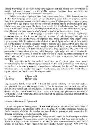 30 
forming hypotheses on the basis of the input received and then testing those hypotheses in 
speech (and comprehension). As the child's language develops, those hypotheses are 
continually revised, reshaped, or sometimes abandoned. 
Before generative linguistics came into vogue, Jean Berko (1958) demonstrated that 
children learn language not as a series of separate discrete items, but as an integrated system. 
Using a simple nonsense-word test, Berko discovered that English-speaking children as young 
as four years of age applied rules for the formation of plural, present progressive, past tense, 
third singular, and possessives. She found, for example, that if a child saw one "wug" he could 
easily talk about two "wugs," or if he were presented with a person who knows how to "gling," 
the child could talk about a person who "glinged" yesterday, or sometimes who "glang." 
Nativist studies of child language acquisition were free to construct hypothetical 
grammars (that is, descriptions of linguistic systems) of child language, although such 
grammars were still solidly based on empirical data. These grammars were largely formal 
representations of the deep structure—the abstract rules underlying surface output, the structure 
not overtly manifest in speech. Linguists began to examine child language from early one- and 
two-word forms of "telegraphese" to the complex language of five-to ten year-olds. Borrowing 
one tenet of structural and behavioristic paradigms, they approached the data with few 
preconceived notions about what the child's language ought to be, and probed the data for 
internally consistent systems, in much the same way that a linguist describes a language in the 
"field." The use of a generative framework was, of course, a departure from structural 
methodology. 
The generative model has enabled researchers to take some giant steps toward 
understanding the process of first language acquisition. The early grammars of child language 
were referred to as pivot grammars. It was commonly observed that the child's first two-word 
utterances seemed to manifest two separate word classes, and not simply two words thrown 
together at random. Consider the following utterances: 
My cap All gone milk 
That horsie Mommy sock 
Linguists noted that the words on the left-hand side seemed to belong to a class that words on 
the right-hand side generally did not belong to. That is, my could co-occur with cap, horsie, 
milk, or sock, but not with that or alt gone. Mommy is, in this case, a word that belongs in both 
classes. The first class of words was called "pivot," since they could pivot around a number of 
words in the second, "open" class.Thus the first rule of the generative grammar of the child was 
described as follows: 
Sentence -» Pivot word + Open word 
Research data gathered in the generative framework yielded a multitude of such rules. Some of 
these rules appear to be grounded in the UG of the child. As the child's language matures and 
finally becomes adult-like, the number and complexity of generative rules accounting for 
language competence of course boggles the mind. 
In subsequent years the generative "rule-governed" model in the Chomskyan tradition 
has been challenged. The assumption underlying this tradition is that those generative rules, or 
"items" in a linguistic sense, are connected serially, with one connection between each pair of 
neurons in the brain. A new "messier but more fruitful picture" (Spolsky 1989: 149) was 
 