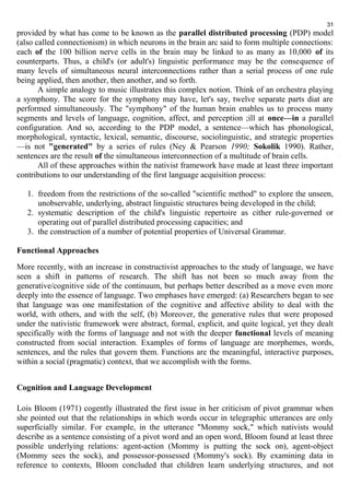 31 
provided by what has come to be known as the parallel distributed processing (PDP) model 
(also called connectionism) in which neurons in the brain arc said to form multiple connections: 
each of the 100 billion nerve cells in the brain may be linked to as many as 10,000 of its 
counterparts. Thus, a child's (or adult's) linguistic performance may be the consequence of 
many levels of simultaneous neural interconnections rather than a serial process of one rule 
being applied, then another, then another, and so forth. 
A simple analogy to music illustrates this complex notion. Think of an orchestra playing 
a symphony. The score for the symphony may have, let's say, twelve separate parts diat are 
performed simultaneously. The "symphony" of the human brain enables us to process many 
segments and levels of language, cognition, affect, and perception ;ill at once—in a parallel 
configuration. And so, according to the PDP model, a sentence—which has phonological, 
morphological, syntactic, lexical, semantic, discourse, sociolinguistic, and strategic properties 
—is not "generated" by a series of rules (Ney & Pearson 1990; Sokolik 1990). Rather, 
sentences are the result of the simultaneous interconnection of a multitude of brain cells. 
All of these approaches within the nativist framework have made at least three important 
contributions to our understanding of the first language acquisition process: 
1. freedom from the restrictions of the so-called "scientific method" to explore the unseen, 
unobservable, underlying, abstract linguistic structures being developed in the child; 
2. systematic description of the child's linguistic repertoire as cither rule-governed or 
operating out of parallel distributed processing capacities; and 
3. the construction of a number of potential properties of Universal Grammar. 
Functional Approaches 
More recently, with an increase in constructivist approaches to the study of language, we have 
seen a shift in patterns of research. The shift has not been so much away from the 
generative/cognitive side of the continuum, but perhaps better described as a move even more 
deeply into the essence of language. Two emphases have emerged: (a) Researchers began to see 
that language was one manifestation of the cognitive and affective ability to deal with the 
world, with others, and with the self, (b) Moreover, the generative rules that were proposed 
under the nativistic framework were abstract, formal, explicit, and quite logical, yet they dealt 
specifically with the forms of language and not with the deeper functional levels of meaning 
constructed from social interaction. Examples of forms of language are morphemes, words, 
sentences, and the rules that govern them. Functions are the meaningful, interactive purposes, 
within a social (pragmatic) context, that we accomplish with the forms. 
Cognition and Language Development 
Lois Bloom (1971) cogently illustrated the first issue in her criticism of pivot grammar when 
she pointed out that the relationships in which words occur in telegraphic utterances are only 
superficially similar. For example, in the utterance "Mommy sock," which nativists would 
describe as a sentence consisting of a pivot word and an open word, Bloom found at least three 
possible underlying relations: agent-action (Mommy is putting the sock on), agent-object 
(Mommy sees the sock), and possessor-possessed (Mommy's sock). By examining data in 
reference to contexts, Bloom concluded that children learn underlying structures, and not 
 