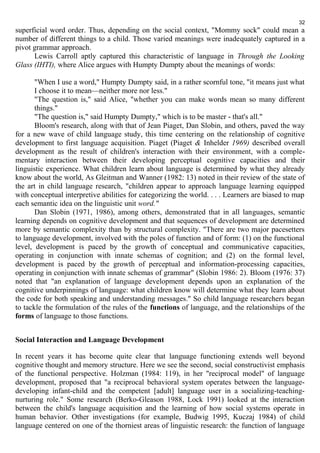 32 
superficial word order. Thus, depending on the social context, "Mommy sock" could mean a 
number of different things to a child. Those varied meanings were inadequately captured in a 
pivot grammar approach. 
Lewis Carroll aptly captured this characteristic of language in Through the Looking 
Glass (IHTI), where Alice argues with Humpty Dumpty about the meanings of words: 
"When I use a word," Humpty Dumpty said, in a rather scornful tone, "it means just what 
I choose it to mean—neither more nor less." 
"The question is," said Alice, "whether you can make words mean so many different 
things." 
"The question is," said Humpty Dumpty," which is to be master - that's all." 
Bloom's research, along with that of Jean Piaget, Dan Slobin, and others, paved the way 
for a new wave of child language study, this time centering on the relationship of cognitive 
development to first language acquisition. Piaget (Piaget & Inhelder 1969) described overall 
development as the result of children's interaction with their environment, with a comple-mentary 
interaction between their developing perceptual cognitive capacities and their 
linguistic experience. What children learn about language is determined by what they already 
know about the world, As Gleitman and Wanner (1982: 13) noted in their review of the state of 
the art in child language research, "children appear to approach language learning equipped 
with conceptual interpretive abilities for categorizing the world. . . . Learners are biased to map 
each semantic idea on the linguistic unit word." 
Dan Slobin (1971, 1986), among others, demonstrated that in all languages, semantic 
learning depends on cognitive development and that sequences of development are determined 
more by semantic complexity than by structural complexity. "There are two major pacesetters 
to language development, involved with the poles of function and of form: (1) on the functional 
level, development is paced by the growth of conceptual and communicative capacities, 
operating in conjunction with innate schemas of cognition; and (2) on the formal level, 
development is paced by the growth of perceptual and information-processing capacities, 
operating in conjunction with innate schemas of grammar" (Slobin 1986: 2). Bloom (1976: 37) 
noted that "an explanation of language development depends upon an explanation of the 
cognitive underpinnings of language: what children know will determine what they learn about 
the code for both speaking and understanding messages." So child language researchers began 
to tackle the formulation of the rules of the functions of language, and the relationships of the 
forms of language to those functions. 
Social Interaction and Language Development 
In recent years it has become quite clear that language functioning extends well beyond 
cognitive thought and memory structure. Here we see the second, social constructivist emphasis 
of the functional perspective. Holzman (1984: 119), in her "reciprocal model" of language 
development, proposed that "a reciprocal behavioral system operates between the language-developing 
infant-child and the competent [adult] language user in a socializing-teaching-nurturing 
role." Some research (Berko-Gleason 1988, Lock 1991) looked at the interaction 
between the child's language acquisition and the learning of how social systems operate in 
human behavior. Other investigations (for example, Budwig 1995, Kuczaj 1984) of child 
language centered on one of the thorniest areas of linguistic research: the function of language 
 