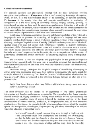 Competence and Performance 
For centuries scientists and philosophers operated with the basic distinction between 
competence and performance. Competence refers to one's underlying knowledge of a system, 
event, or fact. It is the nonobservable ability to do something, to perform something. 
Performance is the overtly observable and concrete manifestation or realization of 
competence. It is the actual doing of something: walking, singing, dancing, speaking. In 
technological societies we have used the competence-performance distinction in all walks of 
life. In our schools, for example, we have assumed that children possess certain competence in 
given areas and that this competence can be measured and assessed by means of the observation 
of elicited samples of performance called "tests" and "examinations." 
In reference to language, competence is one's underlying knowledge of the system of a 
language—its rules of grammar, its vocabulary, all the pieces of a language and how those 
pieces fit together. Performance is actual production (speaking, writing) or the comprehension 
(listening, reading) of linguistic events. Chomsky (1965) likened competence to an "idealized" 
speaker-hearer who does not display such performance variables as memory limitations, 
distractions, shifts of attention and interest, errors, and hesitation phenomena, such as repeats, 
false starts, pauses, omissions, and additions. Chomsky's point was that a theory of language 
had to be a theory of competence lest the linguist try in vain to categorize an infinite number of 
performance variables that are not reflective of the underlying linguistic ability of the speaker-hearer. 
The distinction is one that linguists and psychologists in the generative/cognitive 
framework have operated under for some time, a mentalistic construct that structuralists and 
behaviorists obviously did not deal with: How could one scientifically assess this unobservable, 
underlying level? 
Brown and Bellugi (1964) gave us a delightful example of the difficulty of attempting to 
extract underlying grammatical knowledge from children. Unlike adults, who can be asked, for 
example, whether it is better to say "two foots" or "two feet," children exhibit what is called the 
"pop-go-weasel" effect, as witnessed in the following dialogue between an adult and a two-year- 
old child: 
Adult: Now Adam, listen to what I say. Tell me which is better to say: some water or a 
water? Adam: Pop go weasel. 
The child obviously had no interest in—or cognizance of—the adult's grammatical 
interrogation and therefore said whatever he wanted to! The researcher is thus forced to devise 
indirect methods of judging competence. Among those methods are the tape recording and 
transcription of countless hours of speech followed by studious analysis, or the direct 
administration of certain imitation, production, or comprehension tests, all with numerous 
disadvantages. How is one, for example, to infer some general competence about the linguistic 
system of a five-year-old, monolingual, English-speaking girl whose recounting of an incident 
viewed on television is transcribed below: 
they heared 'em underground ca-cause they went through a hoyle—a hole 
—and they pulled a rock from underground and then they saw a wave going 
in—that the hole—and they brought a table and the wave brought ‘em out 
the к—tunnel and then the—they went away and then—uh—m—ah—back on 
top and it was—uh—going under a bridge and they went—then the braves hit 
34 
 