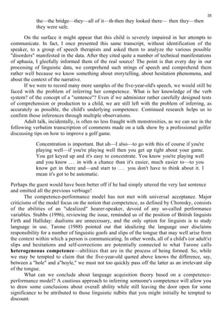 the—the bridge—they—all of it—th-then they looked there— then they—then 
they were safe. 
35 
On the surface it might appear that this child is severely impaired in her attempts to 
communicate. In fact, I once presented this same transcript, without identification of the 
speaker, to a group of speech therapists and asked them to analyze the various possible 
"disorders" manifested in the data. After they cited quite a number of technical manifestations 
of aphasia, I gleefully informed them of the real source! The point is that every day in our 
processing of linguistic data, we comprehend such strings of speech and comprehend them 
rather well because we know something about storytelling, about hesitation phenomena, and 
about the context of the narrative. 
If we were to record many more samples of the five-year-old's speech, we would still be 
faced with the problem of inferring her competence. What is her knowledge of the verb 
system? of the concept of a "sentence"? Even if we administer rather carefully designed tests 
of comprehension or production to a child, we are still left with the problem of inferring, as 
accurately as possible, the child's underlying competence. Continued research helps us to 
confirm those inferences through multiple observations. 
Adult talk, incidentally, is often no less fraught with monstrosities, as we can see in the 
following verbatim transcription of comments made on a talk show by a professional golfer 
discussing tips on how to improve a golf game. 
Concentration is important. But uh—I also—to go with this of course if you're 
playing well—if you're playing well then you get up tight about your game. 
You get keyed up and it's easy to concentrate. You know you're playing well 
and you know . . . in with a chance than it's easier, much easier to—to you 
know get in there and—and start to . . . you don't have to think about it. I 
mean it's got to be automatic. 
Perhaps the guest would have been better off if he had simply uttered the very last sentence 
and omitted all the previous verbiage! 
The competence-performance model has not met with universal acceptance. Major 
criticisms of the model focus on the notion that competence, as defined by Chomsky, consists 
of the abilities of an "idealized" hearer-speaker, devoid of any so-called performance 
variables. Stubbs (1996), reviewing the issue, reminded us of the position of British linguists 
Firth and Halliday: dualisms are unnecessary, and the only option for linguists is to study 
language in use. Tarone (1988) pointed out that idealizing the language user disclaims 
responsibility for a number of linguistic goofs and slips of the tongue that may well arise from 
the context within which a person is communicating. In other words, all of a child's (or adult's) 
slips and hesitations and self-corrections are potentially connected to what Tarone calls 
heterogeneous competence—abilities that are in the process of being formed. So, while 
we may be tempted to claim that the five-year-old quoted above knows the difference, say, 
between a "hole" and a"hoyle," we must not too quickly pass off the latter as an irrelevant slip 
of the tongue. 
What can we conclude about language acquisition theory based on a competence-performance 
model? A cautious approach to inferring someone's competence will allow you 
to draw some conclusions about overall ability while still leaving the door open for some 
significance to be attributed to those linguistic tidbits that you might initially be tempted to 
discount. 
 