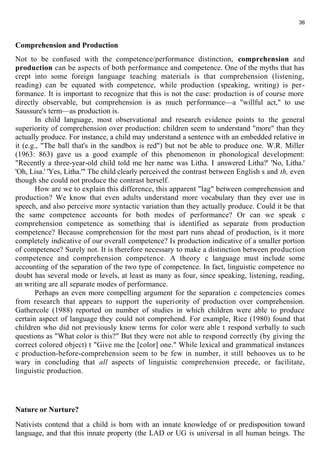 36 
Comprehension and Production 
Not to be confused with the competence/performance distinction, comprehension and 
production can be aspects of both performance and competence. One of the myths that has 
crept into some foreign language teaching materials is that comprehension (listening, 
reading) can be equated with competence, while production (speaking, writing) is per-formance. 
It is important to recognize that this is not the case: production is of course more 
directly observable, but comprehension is as much performance—a "willful act," to use 
Saussure's term—as production is. 
In child language, most observational and research evidence points to the general 
superiority of comprehension over production: children seem to understand "more" than they 
actually produce. For instance, a child may understand a sentence with an embedded relative in 
it (e.g., "The ball that's in the sandbox is red") but not be able to produce one. W.R. Miller 
(1963: 863) gave us a good example of this phenomenon in phonological development: 
"Recently a three-year-old child told me her name was Litha. I answered Litha?' 'No, Litha.' 
'Oh, Lisa.' 'Yes, Litha.'" The child clearly perceived the contrast between English s and th, even 
though she could not produce the contrast herself. 
How are we to explain this difference, this apparent "lag" between comprehension and 
production? We know that even adults understand more vocabulary than they ever use in 
speech, and also perceive more syntactic variation than they actually produce. Could it be that 
the same competence accounts for both modes of performance? Or can we speak с 
comprehension competence as something that is identified as separate from production 
competence? Because comprehension for the most part runs ahead of production, is it more 
completely indicative of our overall competence? Is production indicative of a smaller portion 
of competence? Surely not. It is therefore necessary to make a distinction between production 
competence and comprehension competence. A theory с language must include some 
accounting of the separation of the two type of competence. In fact, linguistic competence no 
doubt has several mode or levels, at least as many as four, since speaking, listening, reading, 
an writing are all separate modes of performance. 
Perhaps an even more compelling argument for the separation с competencies comes 
from research that appears to support the superiority of production over comprehension. 
Gathercole (1988) reported on number of studies in which children were able to produce 
certain aspect of language they could not comprehend. For example, Rice (1980) found that 
children who did not previously know terms for color were able t respond verbally to such 
questions as "What color is this?" But they were not able to respond correctly (by giving the 
correct colored object) t "Give me the [color] one." While lexical and grammatical instances 
с production-before-comprehension seem to be few in number, it still behooves us to be 
wary in concluding that all aspects of linguistic comprehension precede, or facilitate, 
linguistic production. 
Nature or Nurture? 
Nativists contend that a child is born with an innate knowledge of or predisposition toward 
language, and that this innate property (the LAD or UG is universal in all human beings. The 
 