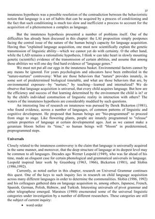 innateness hypothesis was a possible resolution of the contradiction between the behavioristic 
notion that language is a set of habits that can be acquired by a process of conditioning and 
the fact that such conditioning is much too slow and inefficient a process to account for the 
acquisition of a phenomenon a complex as language. 
But the innateness hypothesis presented a number of problems itself. One of the 
difficulties has already been discussed in this chapter: the LAI proposition simply postpones 
facing the central issue of the nature of the human being's capacity for language acquisition. 
Having thus "explained language acquisition, one must now scientifically explain the genetic 
transmission of linguistic ability—which we cannot yet do with certainty. О the other hand, 
while the LAD remains a rationalistic hypothesis, I think w can take heart in slowly mounting 
genetic (scientific) evidence of the transmission of certain abilities, and assume that among 
those abilities we will one day find hard evidence of "language genes." 
We must not put all our eggs in the innateness basket. Environmental factors cannot by 
any means be ignored. For years psychologists and educators have been embroiled in the 
"nature-nurture" controversy: What are those behaviors that "nature" provides innately, in 
some sort of predetermined biological timetable, and what are those behaviors that are, by 
environmental exposure—by "nurture," by teaching—learned and internalized? We do 
observe that language acquisition is universal, that every child acquires language. But how are 
the efficiency and success of that learning determined by the environment the child is in? or 
by the child's individual construction of linguistic reality in interaction with others? The 
waters of the innateness hypothesis are considerably muddied by such questions. 
An interesting line of research on innateness was pursued by Derek Bickerton (1981), 
who found evidence, across a number of languages, of common patterns of linguistic and 
cognitive development. He proposed that human beings are "bio-programmed" to proceed 
from stage to stage. Like flowering plants, people are innately programmed to "release" 
certain properties of language at certain developmental ages. Just as we cannot make a 
geranium bloom before its "time," so human beings will "bloom" in predetermined, 
preprogrammed steps. 
Universals 
Closely related to the innateness controversy is the claim that language is universally acquired 
in the same manner, and moreover, that the deep structure of language at its deepest level may 
be common to all languages. Decades ago Werner Leopold (1949), who was far ahead of his 
time, made an eloquent case for certain phonological and grammatical universals in language. 
Leopold inspired later work by Greenberg (1963, 1966), Bickerton (1981), and Slobin 
(1986,1992). 
Currently, as noted earlier in this chapter, research on Universal Grammar continues 
this quest. One of the keys to such inquiry lies in research on child language acquisition 
across many different languages in order to determine the commonalities. Slobin (1986, 1992) 
and his colleagues gathered data on language acquisition in, among others, Japanese, French, 
Spanish, German, Polish, Hebrew, and Turkish. Interesting universals of pivot grammar and 
other telegraphese emerged. Maratsos (1988) enumerated some of the universal linguistic 
categories under investigation by a number of different researchers. These categories are still 
the subject of current inquiry: 
· word order 
37 
 