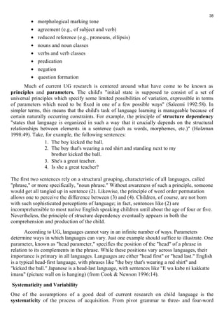 · morphological marking tone 
· agreement (e.g., of subject and verb) 
· reduced reference (e.g., pronouns, ellipsis) 
· nouns and noun classes 
· verbs and verb classes 
· predication 
· negation 
· question formation 
38 
Much of current UG research is centered around what have come to be known as 
principles and parameters. The child's "initial state is supposed to consist of a set of 
universal principles which specify some limited possibilities of variation, expressible in terms 
of parameters which need to be fixed in one of a few possible ways" (Saleemi 1992:58). In 
simpler terms, this means that the child's task of language learning is manageable because of 
certain naturally occurring constraints. For example, the principle of structure dependency 
"states that language is organized in such a way that it crucially depends on the structural 
relationships between elements in a sentence (such as words, morphemes, etc.)" (Holzman 
1998:49). Take, for example, the following sentences: 
1. The boy kicked the ball. 
2. The boy that's wearing a red shirt and standing next to my 
brother kicked the ball. 
3. She's a great teacher. 
4. Is she a great teacher? 
The first two sentences rely on a structural grouping, characteristic of all languages, called 
"phrase," or more specifically, "noun phrase." Without awareness of such a principle, someone 
would get all tangled up in sentence (2). Likewise, the principle of word order permutation 
allows one to perceive the difference between (3) and (4). Children, of course, are not born 
with such sophisticated perceptions of language; in fact, sentences like (2) are 
incomprehensible to most native English speaking children until about the age of four or five. 
Nevertheless, the principle of structure dependency eventually appears in both the 
comprehension and production of the child. 
According to UG, languages cannot vary in an infinite number of ways. Parameters 
determine ways in which languages can vary. Just one example should suffice to illustrate. One 
parameter, known as "head parameter," specifies the position of the "head" of a phrase in 
relation to its complements in the phrase. While these positions vary across languages, their 
importance is primary in all languages. Languages are either "head first" or "head last." English 
is a typical head-first language, with phrases like "the boy that's wearing a red shirt" and 
"kicked the ball." Japanese is a head-last language, with sentences like "E wa kabe ni kakkatte 
imasu" (picture wall on is hanging) (from Cook & Newson 1996:14). 
Systematicity and Variability 
One of the assumptions of a good deal of current research on child language is the 
systematicity of the process of acquisition. From pivot grammar to three- and four-word 
 