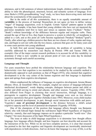 39 
utterances, and to full sentences of almost indeterminate length, children exhibit a remarkable 
ability to infer the phonological, structural, lexical, and semantic system of language. Ever 
since Berko's (1958) groundbreaking "wug" study, we have been discovering more and more 
about the systematicity of the acquisition process. 
But in the midst of all this systematicity, there is an equally remarkable amount of 
variability in the process of learning! Researchers do not agree on how to define various 
"stages" of language acquisition, even in English. Certain "typical" patterns appear in child 
language. For example, it has been found that young children who have not yet mastered the 
past-tense morpheme tend first to learn past tenses as separate items ("walked," "broke," 
"drank") without knowledge of the difference between regular and irregular verbs. Then, 
around the age of four or five, they begin to perceive a system in which the -ed morpheme is 
added to a verb, and at this point all verbs become regularized ("breaked,""drinked,""goed"). 
Finally, after school age, children perceive that there are two classes of verbs, regular and irreg-ular, 
and begin to sort out verbs into the two classes, a process that goes on for many years and 
in some cases persists into young adulthood. 
In both first and second language acquisition, the problem of variability is being 
carefully addressed by researchers (see Bayley & Preston 1996 and Tarone 1988, for 
example). One of the major current research problems is to account for all this variability: to 
determine if what is now variable in our present point of view can some day be deemed 
systematic through such careful accounting. 
Language and Thought 
For years researchers have probed the relationship between language and cognition. The 
behavioristic view that cognition is too mentalistic to be studied by the scientific method is 
diametrically opposed to such positions as that of Piaget (1972), who claimed that cognitive 
development is at the very center of the human organism and that language is dependent 
upon and springs from cognitive development. 
Others emphasized the influence of language on cognitive development. Jerome Bruner 
(Bruner, Olver, & Greenfield 1966), for example, singled out sources of language-influenced 
intellectual development", words shaping concepts, dialogues between parent and child or 
teacher and child serving to orient and educate, and other sources. Vygotsky (1962, 1978) 
also differed from Piaget in claiming that social interaction, through language, is a 
prerequisite to cognitive development. Thought and language were seen as two distinct 
cognitive operations that grow together (Schinke-Llano 1993). Moreover, every child reaches 
his or her potential development, in part, through social interaction with adults and peers. 
Vygotsky's zone of proximal development is the distance between a child's actual 
cognitive capacity and the level of potential development (Vygotsky 1978:86). 
One of the champions of the position that language affects thought was Benjamin 
Whorf, who with Edward Sapir formed the well-known Sapir-Whorf hypothesis of linguistic 
relativity—namely, that each language imposes on its speaker a particular "world view." (See 
Chapter 7 for more discussion of the Sapir-Whorf hypothesis.) 
The issue at stake in child language acquisition is to determine how thought affects 
language, how language affects thought, and how linguists can best describe and account for 
the interaction of the two. While we do not have complete answers, it is clear that research 
has pointed to the fact that cognitive and linguistic development are inextricably intertwined 
with dependencies in both directions. And we do know that language is a way of life, is at the 
 