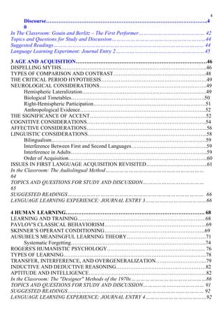 Discourse………………………………………………………………………………..4 
0 
4 
In The Classroom: Gouin and Berlitz – The First Performer…………………………………… 42 
Topics and Questions for Study and Discussion……………………………………………………44 
Suggested Readings…………………………………………………………………………………… 44 
Language Learning Experiment: Journal Entry 2…………………………………………………45 
3 AGE AND ACQUISITION…………………………………………………………………46 
DISPELLING MYTHS………………………………………………………………………..46 
TYPES OF COMPARISON AND CONTRAST……………………………………………..48 
THE CRITICAL PERIOD HYPOTHESIS……………………………………………………49 
NEUROLOGICAL CONSIDERATIONS…………………………………………………….49 
Hemispheric Lateralization……………………………………………………………..49 
Biological Timetables………………………………………………………………….50 
Right-Hemispheric Participation……………………………………………………….51 
Anthropological Evidence……………………………………………………………...52 
THE SIGNIFICANCE OF ACCENT…………………………………………………………52 
COGNITIVE CONSIDERATIONS…………………………………………………………..54 
AFFECTIVE CONSIDERATIONS…………………………………………………………...56 
LINGUISTIC CONSIDERATIONS…………………………………………………………..58 
Bilingualism…………………………………………………………………………….59 
Interference Between First and Second Languages…………………………………….59 
Interference in Adults…………………………………………………………………...59 
Order of Acquisition…………………………………………………………………….60 
ISSUES IN FIRST LANGUAGE ACQUISITION REVISITED……………………………..61 
In the Classroom: The Audiolingual Method……………………………………………………… 
64 
TOPICS AND QUESTIONS FOR STUDY AND DISCUSSION………………………………… 
65 
SUGGESTED READINGS…………………………………………………………………………… 66 
LANGUAGE LEARNING EXPERIENCE: JOURNAL ENTRY 3…………………………………66 
4 HUMAN LEARNING……………………………………………………………………. 68 
LEARNING AND TRAINING……………………………………………………………….68 
PAVLOV'S CLASSICAL BEHAVIORISM………………………………………………….69 
SKINNER’S OPERANT CONDITIONING…………………………………………………69 
AUSUBEL'S MEANINGFUL LEARNING THEORY………………………………………71 
Systematic Forgetting…………………………………………………………………..74 
ROGERS'S HUMANISTIC PSYCHOLOGY……………………………………………….. 76 
TYPES OF LEARNING………………………………………………………………………78 
TRANSFER, INTERFERENCE, AND OVERGENERALIZATION………………………..79 
INDUCTIVE AND DEDUCTIVE REASONING……………………………………………82 
APTITUDE AND INTELLIGENCE………………………………………………………….82 
In the Classroom: The "Designer" Methods of the 1970s…………………………………………86 
TOPICS AND QUESTIONS FOR STUDY AND DISCUSSION………………………………… 91 
SUGGESTED READINGS…………………………………………………………………………… 92 
LANGUAGE LEARNING EXPERIENCE: JOURNAL ENTRY 4…………………………………92 
 