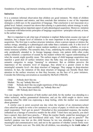 40 
foundation of our being, and interacts simultaneously with thoughts and feelings. 
Imitation 
It is a common informal observation that children are good imitators. We think of children 
typically as imitators and mimics, and then conclude that imitation is one of the important 
strategies a child uses in the acquisition of language. That conclusion is not inaccurate on a 
global level. Indeed, research has shown that echoing is a particularly salient strategy in early 
language learning and an important aspect of early phonological acquisition. Moreover, imitation 
is consonant with behavioristic principles of language acquisition—principles relevant, at least, 
to the earliest stages. 
But it is important to ask what type of imitation is implied. Behaviorists assume one type of 
imitation, but a deeper level of imitation is far more important in the process of language 
acquisition. The first type is surface-structure imitation, where a person repeats or mimics the 
surface strings, attending to a phonological code rather than a semantic code. It is this level of 
imitation that enables an adult to repeat random numbers or nonsense syllables, or even to 
mimic nonsense syllables. The semantic data, if any, underlying the surface output are perhaps 
only peripherally attended to. In foreign language classes, rote pattern drills often evoke 
surface imitation: a repetition of sounds by the student without the vaguest understanding of 
what the sounds might possibly mean. The earliest stages of child language acquisition may 
manifest a good deal of surface imitation since the baby may not possess the necessary 
semantic categories to assign "meaning" to utterances. But as children perceive the 
importance of the semantic level of language, they attend to a greater extent to that 
meaningful semantic level—the deep structure of language. They engage in deep-structure 
imitation. In fact, the imitation of the deep structure of language can literally block their 
attention to the surface structure so that they become, on the face of it, poor imitators. 
Consider the following conversation as recorded by McNeill (1966:69). 
Child: Nobody don't like me. 
Mother: No, say "nobody likes me." 
Child: Nobody don't like me.(eight repetitions of this dialogue) 
Mother: No, now listen carefully; say "nobody likes me." 
Child: Oh! Nobody don't likes me. 
You can imagine the frustration of both mother and child, for the mother was attending to a 
rather technical, surface grammatical distinction, and yet the child sought to derive some 
meaning value.The child was expressing a deep feeling, while the mother was concerned 
about grammar! 
A similar case in point occurred one day when the teacher of an elementary-school 
class asked her pupils to write a few sentences on a piece of paper, to which one rather shy 
pupil responded, "Ain't got no pencil." Disturbed at this nonstandard response, the teacher 
embarked on a barrage of corrective models for the child: "I don't have any pencils, you don't 
have a pencil, they don't have pencils,..." When the teacher finally ended her monologue of 
patterns, the intimidated and bewildered child said, "Ain't nobody got no pencils?" The 
teacher's purpose was lost on this child because he too was attending to language as a 
meaningful and communicative tool, and not to the question of whether certain forms were 
"correct" and others were not. The child, like all children, was attending to the truth value of 
 