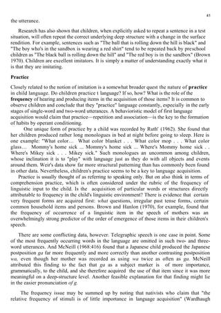 the utterance. 
Research has also shown that children, when explicitly asked to repeat a sentence in a test 
41 
situation, will often repeat the correct underlying deep structure with a change in the surface 
rendition. For example, sentences such as "The ball that is rolling down the hill is black" and 
"The boy who's in the sandbox is wearing a red shirt" tend to be repeated back by preschool 
children as "The black ball is rolling down the hill" and "The red boy is in the sandbox" (Brown 
1970). Children are excellent imitators. It is simply a matter of understanding exactly what it 
is that they are imitating. 
Practice 
Closely related to the notion of imitation is a somewhat broader quest the nature of practice 
in child language. Do children practice t language? If so, how? What is the role of the 
frequency of hearing and producing items in the acquisition of those items? It is common to 
observe children and conclude that they "practice" language constantly, especially in the early 
stages of single-word and two-word utterances. A behavioristic model of first language 
acquisition would claim that practice—repetition and association—is the key to the formation 
of habits by operant conditioning. 
One unique form of practice by a child was recorded by Ruth' (1962). She found that 
her children produced rather long monologues in bed at night before going to sleep. Here is 
one example: "What color… What color blanket . . . What color mop . . . What color 
glass… Mommy's home sick ... Mommy's home sick ... Where's Mommy home sick . . 
Where's Mikey sick . . . Mikey sick." Such monologues an uncommon among children, 
whose inclination it is to "play" with language just as they do with all objects and events 
around them. Weir's data show far more structural patterning than has commonly been found 
in other data. Nevertheless, children's practice seems to be a key to language acquisition. 
Practice is usually thought of as referring to speaking only. But on also think in terms of 
comprehension practice, which is often considered under the rubric of the frequency of 
linguistic input to the child. Is the acquisition of particular words or structures directly 
attributable to frequency in the child's linguistic environment? There is evidence that certain 
very frequent forms are acquired first: what questions, irregular past tense forms, certain 
common household items and persons. Brown and Hanlon (1970), for example, found that 
the frequency of occurrence of a linguistic item in the speech of mothers was an 
overwhelmingly strong predictor of the order of emergence of those items in their children's 
speech. 
There are some conflicting data, however. Telegraphic speech is one case in point. Some 
of the most frequently occurring words in the language are omitted in such two- and three-word 
utterances. And McNeill (1968:416) found that a Japanese child produced the Japanese 
postposition ga far more frequently and more correctly than another contrasting postposition 
wa, even though her mother was recorded as using wa twice as often as ga. McNeill 
attributed this finding to the fact that ga as a subject marker is of more importance, 
grammatically, to the child, and she therefore acquired the use of that item since it was more 
meaningful on a deep-structure level. Another feasible explanation for that finding might lie 
in the easier pronunciation of g. 
The frequency issue may be summed up by noting that nativists who claim that "the 
relative frequency of stimuli is of little importance in language acquisition" (Wardhaugh 
 