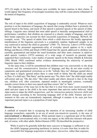 1971:12) might, in the face of evidence now available, be more cautious in their claims. It 
would appear that frequency of meaningful occurrence may well be a more precise refinement of 
the notion of frequency. 
Input 
The role of input in the child's acquisition of language is undeniably crucial. Whatever one's 
position is on the innateness of language, the speech that young children hear is primarily the 
speech heard in the home, and much of that speech is parental speech or the speech of older 
siblings. Linguists once claimed that most adult speech is basically semigrammatical (full of 
performance variables), that children are exposed to a chaotic sample of language, and only 
their innate capacities can account for their successful acquisition of language. McNeill, for 
example, wrote: "The speech of adults from which a child discovers the locally appropriate 
manifestation of the linguistic universals is a completely random, haphazard sample, in no 
way contrived to instruct the child on grammar" (1966: 73). However, Labov's (1970) studies 
showed that the presumed ungrammati-cality of everyday speech appears to be a myth. 
Bellugi and Brown (1964) and Drach (1969) found that the speech addressed to children was 
carefully grammatical and lacked the usual hesitations and false starts common in adult-to-adult 
speech. Landes's (1975) summary of a wide range of research on parental input 
supported their conclusions. Later studies of parents' speech in the home (Hladik & Edwards 
1984; Moerk 1985) confirmed earlier evidence demonstrating the selectivity of parental 
linguistic input to their children. 
At the same time, it will be remembered that children react very consistently to the deep 
structure and the communicative function of language, and they do not react overtly to 
expansions and grammatical corrections as in the "nobody likes me" dialogue quoted above. 
Such input is largely ignored unless there is some truth or falsity that the child can attend 
to.Thus, if a child says "Dat Harry" and the parent says "No, that's John" the child might readily 
self-correct and say "Oh, dat John.” But what Landes and others showed is that in the long 
run, children will, after consistent, repeated models in meaningful contexts, eventually 
transfer correct forms to their own speech and thus correct "dat" to "that's." 
The importance of the issue lies in the fact that it is clear from more recent research that 
adult and peer input to the child is far more important than nativists earlier believed. Adult 
input seems to shape the child's acquisition, and the interaction patterns between child and 
parent change according to the increasing language skill of the child. Nurture and envi - 
ronment in this case are tremendously important, although it remains to be seen just how 
important parental input is as a proportion of total input. 
Discourse 
A subfield of research that is occupying the attention of an increasing number of child 
language researchers, especially in an era of social con-structivist research, is the area of 
conversational or discourse analysis. While parental input is a significant part of the child's 
development of conversational rules, it is only one aspect, as the child also interacts with peers 
and, of course, with other adults. Berko-Gleason (1982: 20) described the perspective: 
While it used to be generally held that mere exposure to language is sufficient to set 
the child's language generating machinery in motion, it is now clear that, in order for 
successful first language acquisition to take place, interaction, rather than exposure, 
42 
 