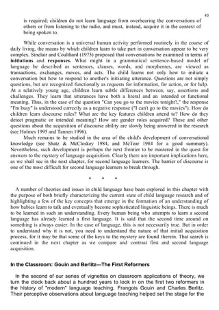 is required; children do not learn language from overhearing the conversations of 
others or from listening to the radio, and must, instead, acquire it in the context of 
being spoken to. 
While conversation is a universal human activity performed routinely in the course of 
daily living, the means by which children learn to take part in conversation appear to be very 
complex. Sinclair and Coulthard (1975) proposed that conversations be examined in terms of 
initiations and responses. What might in a grammatical sentence-based model of 
language be described as sentences, clauses, words, and morphemes, are viewed as 
transactions, exchanges, moves, and acts. The child learns not only how to initiate a 
conversation but how to respond to another's initiating utterance. Questions are not simply 
questions, but are recognized functionally as requests for information, for action, or for help. 
At a relatively young age, children learn subtle differences between, say, assertions and 
challenges. They learn that utterances have both a literal and an intended or functional 
meaning. Thus, in the case of the question "Can you go to the movies tonight?," the response 
"I'm busy" is understood correctly as a negative response ("I can't go to the movies"). How do 
children learn discourse rules? What are the key features children attend to? How do they 
detect pragmatic or intended meaning? How are gender roles acquired? These and other 
questions about the acquisition of discourse ability are slowly being answered in the research 
(see Holmes 1995 and Tannen 1996). 
Much remains to be studied in the area of the child's development of conversational 
knowledge (see Shatz & McCloskey 1984, and McTear 1984 for a good summary). 
Nevertheless, such development is perhaps the next frontier to be mastered in the quest for 
answers to the mystery of language acquisition. Clearly there are important implications here, 
as we shall see in the next chapter, for second language learners. The barrier of discourse is 
one of the most difficult for second language learners to break through. 
* * * 
A number of theories and issues in child language have been explored in this chapter with 
the purpose of both briefly characterizing the current state of child language research and of 
highlighting a few of the key concepts that emerge in the formation of an understanding of 
how babies learn to talk and eventually become sophisticated linguistic beings. There is much 
to be learned in such an understanding. Every human being who attempts to learn a second 
language has already learned a first language. It is said that the second time around on 
something is always easier. In the case of language, this is not necessarily true. But in order 
to understand why it is not, you need to understand the nature of that initial acquisition 
process, for it may be that some of the keys to the mystery are found therein. That search is 
continued in the next chapter as we compare and contrast first and second language 
acquisition. 
In the Classroom: Gouin and Berlitz—The First Reformers 
In the second of our series of vignettes on classroom applications of theory, we 
turn the clock back about a hundred years to look in on the first two reformers in 
the history of "modern" language teaching, Frangois Gouin and Charles Berlitz. 
Their perceptive observations about language teaching helped set the stage for the 
43 
 