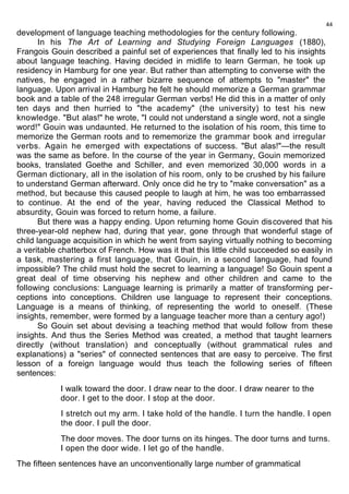 development of language teaching methodologies for the century following. 
In his The Art of Learning and Studying Foreign Languages (1880), 
Frangois Gouin described a painful set of experiences that finally led to his insights 
about language teaching. Having decided in midlife to learn German, he took up 
residency in Hamburg for one year. But rather than attempting to converse with the 
natives, he engaged in a rather bizarre sequence of attempts to "master" the 
language. Upon arrival in Hamburg he felt he should memorize a German grammar 
book and a table of the 248 irregular German verbs! He did this in a matter of only 
ten days and then hurried to "the academy" (the university) to test his new 
knowledge. "But alas!" he wrote, "I could not understand a single word, not a single 
word!" Gouin was undaunted. He returned to the isolation of his room, this time to 
memorize the German roots and to rememorize the grammar book and irregular 
verbs. Again he emerged with expectations of success. "But alas!"—the result 
was the same as before. In the course of the year in Germany, Gouin memorized 
books, translated Goethe and Schiller, and even memorized 30,000 words in a 
German dictionary, all in the isolation of his room, only to be crushed by his failure 
to understand German afterward. Only once did he try to "make conversation" as a 
method, but because this caused people to laugh at him, he was too embarrassed 
to continue. At the end of the year, having reduced the Classical Method to 
absurdity, Gouin was forced to return home, a failure. 
But there was a happy ending. Upon returning home Gouin discovered that his 
three-year-old nephew had, during that year, gone through that wonderful stage of 
child language acquisition in which he went from saying virtually nothing to becoming 
a veritable chatterbox of French. How was it that this little child succeeded so easily in 
a task, mastering a first language, that Gouin, in a second language, had found 
impossible? The child must hold the secret to learning a language! So Gouin spent a 
great deal of time observing his nephew and other children and came to the 
following conclusions: Language learning is primarily a matter of transforming per-ceptions 
into conceptions. Children use language to represent their conceptions. 
Language is a means of thinking, of representing the world to oneself. (These 
insights, remember, were formed by a language teacher more than a century ago!) 
So Gouin set about devising a teaching method that would follow from these 
insights. And thus the Series Method was created, a method that taught learners 
directly (without translation) and conceptually (without grammatical rules and 
explanations) a "series" of connected sentences that are easy to perceive. The first 
lesson of a foreign language would thus teach the following series of fifteen 
sentences: 
I walk toward the door. I draw near to the door. I draw nearer to the 
door. I get to the door. I stop at the door. 
I stretch out my arm. I take hold of the handle. I turn the handle. I open 
the door. I pull the door. 
The door moves. The door turns on its hinges. The door turns and turns. 
I open the door wide. I let go of the handle. 
The fifteen sentences have an unconventionally large number of grammatical 
44 
 