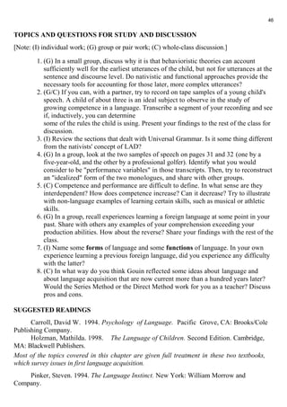 TOPICS AND QUESTIONS FOR STUDY AND DISCUSSION 
[Note: (I) individual work; (G) group or pair work; (C) whole-class discussion.] 
1. (G) In a small group, discuss why it is that behavioristic theories can account 
sufficiently well for the earliest utterances of the child, but not for utterances at the 
sentence and discourse level. Do nativistic and functional approaches provide the 
necessary tools for accounting for those later, more complex utterances? 
2. (G/C) If you can, with a partner, try to record on tape samples of a young child's 
speech. A child of about three is an ideal subject to observe in the study of 
growing competence in a language. Transcribe a segment of your recording and see 
if, inductively, you can determine 
some of the rules the child is using. Present your findings to the rest of the class for 
discussion. 
3. (I) Review the sections that dealt with Universal Grammar. Is it some thing different 
from the nativists' concept of LAD? 
4. (G) In a group, look at the two samples of speech on pages 31 and 32 (one by a 
five-year-old, and the other by a professional golfer). Identify what you would 
consider to be "performance variables" in those transcripts. Then, try to reconstruct 
an "idealized" form of the two monologues, and share with other groups. 
5. (C) Competence and performance are difficult to define. In what sense are they 
interdependent? How does competence increase? Can it decrease? Try to illustrate 
with non-language examples of learning certain skills, such as musical or athletic 
skills. 
6. (G) In a group, recall experiences learning a foreign language at some point in your 
past. Share with others any examples of your comprehension exceeding your 
production abilities. How about the reverse? Share your findings with the rest of the 
class. 
7. (I) Name some forms of language and some functions of language. In your own 
experience learning a previous foreign language, did you experience any difficulty 
with the latter? 
8. (C) In what way do you think Gouin reflected some ideas about language and 
about language acquisition that are now current more than a hundred years later? 
Would the Series Method or the Direct Method work for you as a teacher? Discuss 
pros and cons. 
SUGGESTED READINGS 
Carroll, David W. 1994. Psychology of Language. Pacific Grove, CA: Brooks/Cole 
Publishing Company. 
Holzman, Mathilda. 1998. The Language of Children. Second Edition. Cambridge, 
MA: Blackwell Publishers. 
Most of the topics covered in this chapter are given full treatment in these two textbooks, 
which survey issues in first language acquisition. 
Pinker, Steven. 1994. The Language Instinct. New York: William Morrow and 
Company. 
46 
 