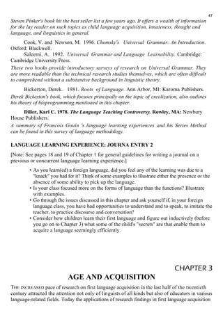 Steven Pinker's book hit the best seller list a few years ago. It offers a wealth of information 
for the lay reader on such topics as child language acquisition, innateness, thought and 
language, and linguistics in general. 
Cook, V. and Newson, M. 1996. Chomsky's Universal Grammar: An Introduction. 
Oxford: Blackwell. 
Saleemi, A. 1992. Universal Grammar and Language Learnability. Cambridge: 
Cambridge University Press. 
These two books provide introductory surveys of research on Universal Grammar. They 
are more readable than the technical research studies themselves, which are often difficult 
to comprehend without a substantive background in linguistic theory. 
Bickerton, Derek. 1981. Roots of Language. Ann Arbor, MI: Karoma Publishers. 
Derek Bickerton's book, which focuses principally on the topic of creolization, also outlines 
his theory of bioprogramming mentioned in this chapter. 
Diller, Karl C. 1978. The Language Teaching Controversy. Rowley, MA: Newbury 
House Publishers. 
A summary of Francois Gouin 's language learning experiences and his Series Method 
can be found in this survey of language methodology. 
LANGUAGE LEARNING EXPERIENCE: JOURNA ENTRY 2 
[Note: See pages 18 and 19 of Chapter 1 for general guidelines for writing a journal on a 
previous or concurrent language learning experience.] 
47 
• As you learn(ed) a foreign language, did you feel any of the learning was due to a 
"knack" you had for it? Think of some examples to illustrate either the presence or the 
absence of some ability to pick up the language. 
• Is your class focused more on the forms of language than the functions? Illustrate 
with examples. 
• Go through the issues discussed in this chapter and ask yourself if, in your foreign 
language class, you have had opportunities to understand and to speak, to imitate the 
teacher, to practice discourse and conversation? 
• Consider how children learn their first language and figure out inductively (before 
you go on to Chapter 3) what some of the child's "secrets" are that enable them to 
acquire a language seemingly efficiently. 
CHAPTER 3 
AGE AND ACQUISITION 
THE INCREASED pace of research on first language acquisition in the last half of the twentieth 
century attracted the attention not only of linguists of all kinds but also of educators in various 
language-related fields. Today the applications of research findings in first language acquisition 
 